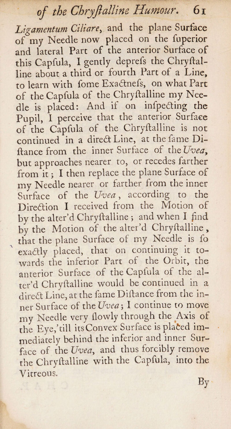 Ligamentum Ciliare, and the plane Surface of my Needle now placed on the fuperior and lateral Part of the anterior Surface of this Capfula, I gently deprefs the Chryftal- line about a third or fourth Part of a Line, to learn with fome Exadnefs, on what Part of the Capfula of the Chryftalline my Nee¬ dle is placed: And if on infpeding the Pupil, 1 perceive that the anterior Surface of the Capfula of the Chryftalline is not continued in a dired Line, at the fame Di- ftance from the inner Surface of the Uvea, but approaches nearer to, or recedes farther from it; I then replace the plane Surface of my Needle nearer or farther from the inner Surface of the Uvea, according to the Direction I received from the Motion of by the alter’d Chryftalline ; and when I find by the Motion of the alter’d Chryftalline , that the plane Surface of my Needle is fo exadly placed, that on continuing it to¬ wards the inferior Part of the Orbit, the anterior Surface of the Capfula of the al¬ ter’d Chryftalline would be continued in a dired Line, at the fame Diftance from the in¬ ner Surface of the Uvea; I continue to move my Needle very jflowly through the Axis of the Eye,’till its Convex Surface is plated im¬ mediately behind the inferior and inner Sur¬ face of the Uvea, and thus forcibly remove the Chryftalline with the Capfula, into the Vitreous.