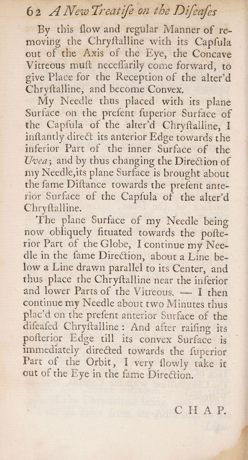 By this flow and regular Manner of re¬ moving the Chryftalline with its Capfula out of the Axis of the Eye, the Concave Vitreous mufc neceffarily come forward, to give Place for the Reception of the alter’d Chryftalline, and become Convex. My Needle thus placed with its plane Surface on the prefent fuperior Surface of the Capfula of the alter’d Chryftalline, I inftantly dired its anterior Edge towards the inferior Part of the inner Surface of the Uvea; and by thus changing the Diredion of my Needle,its plane Surface is brought about the fame Diftance towards the prefent ante¬ rior Surface of the Capfula of the alter’d Chryftalline. The plane Surface of my Needle being now obliquely fituated towards the pofte- rior Part of the Globe, I continue my Nee¬ dle in the fame Diredion, about a Line be¬ low a Line drawn parallel to its Center, and thus place the Chryftalline near the inferior and lower Parts of the Vitreous. — I then continue my Needle about two Minutes thus plac’d on the prefent anterior Surface of the difeafed Chryftalline : And after railing its pofterior Edge till its convex Surface is immediately direded towards the fuperior Part of the Orbit, I very flowly take it out of the Eye in the fame Diredion.