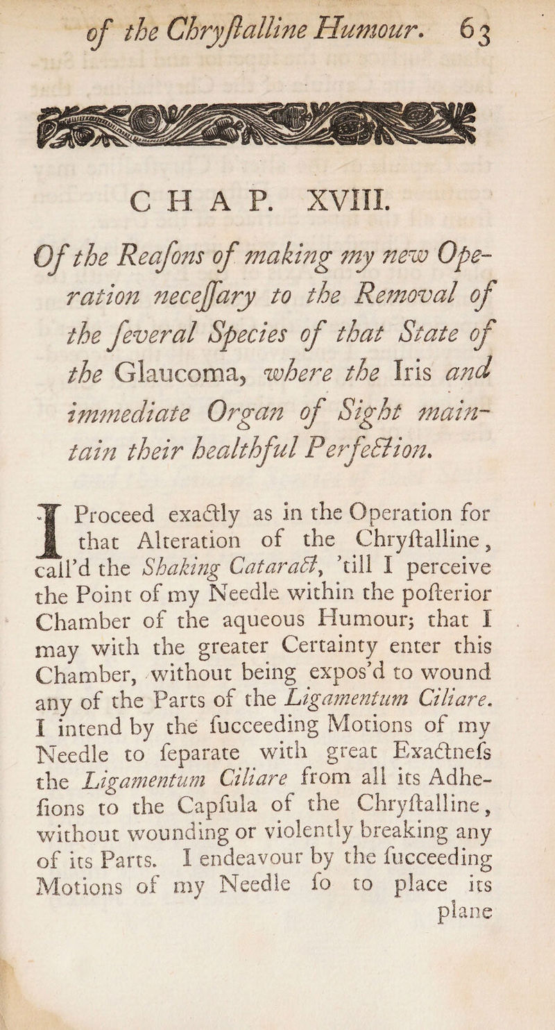 C H A P. XVIII. Of the Reafons of making my new Ope¬ ration necejfary to the Removal of the feveral Species of that State of the Glaucoma, where the Iris and immediate Organ of Sight mam- tain their healthful Perfe&ion. I Proceed exadly as in the Operation for that Alteration of the Chryftalline, call’d the Shaking CataraSi, ’till I perceive the Point of my Needle within the pofterior Chamber of the aqueous Humour; that I may with the greater Certainty enter this Chamber, without being expos’d to wound any of the Parts of the Ligamentum Ciliare. I intend by the fucceeding Motions of my Needle to feparate with great Exadnefs the Ligamentum Ciliare from all its Adhe- fions to the Capfula of the Chryftalline, without wounding or violently breaking any of its Parts. I endeavour by the fucceeding Motions of my Needle fo to place its plane