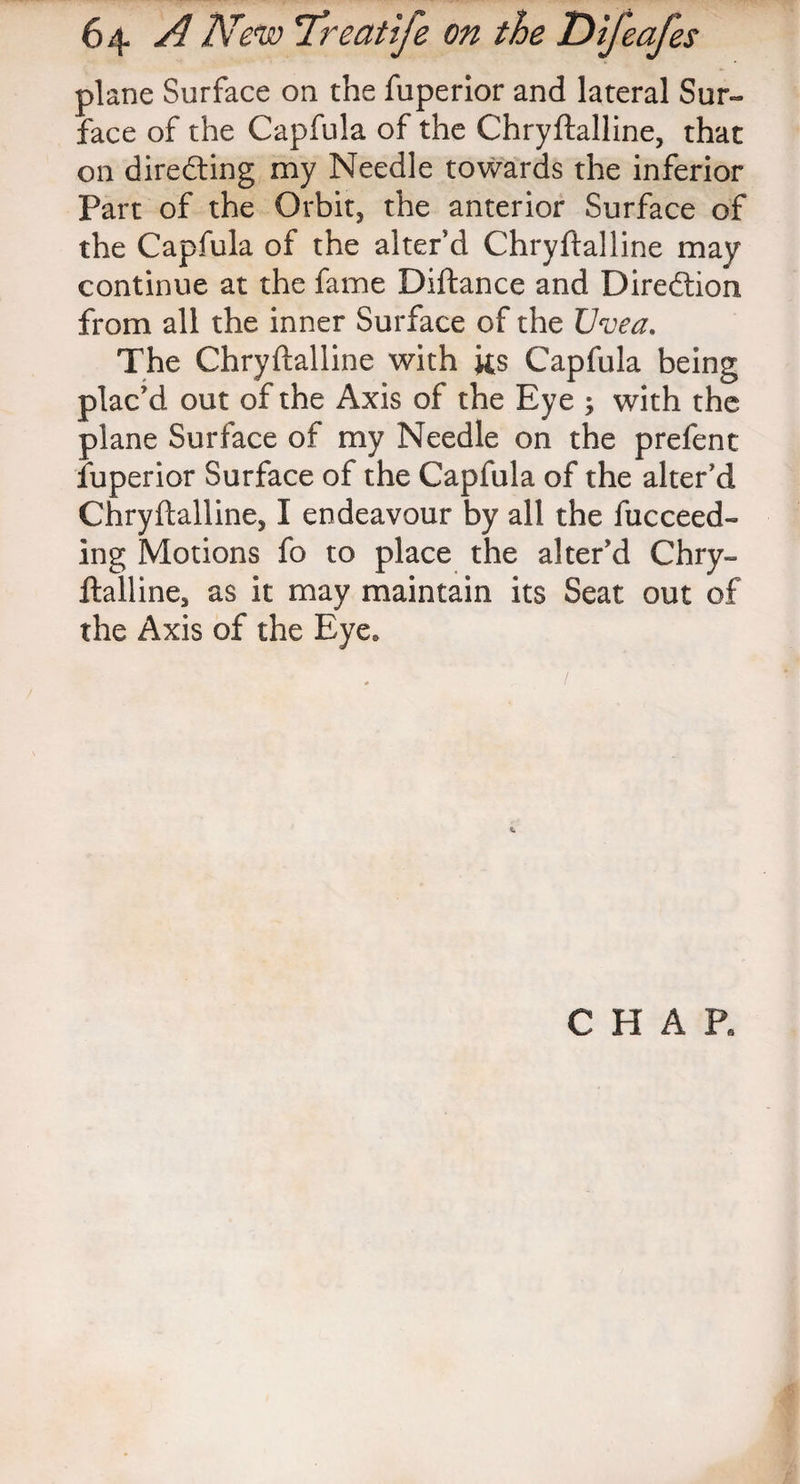 plane Surface on the fuperior and lateral Sur¬ face of the Capfula of the Chryftalline, that on directing my Needle towards the inferior Part of the Orbit, the anterior Surface of the Capfula of the alter'd Chryftalline may continue at the fame Diftance and Diredtion from all the inner Surface of the Uvea. The Chryftalline with its Capfula being plac'd out of the Axis of the Eye ; with the plane Surface of my Needle on the prefent fuperior Surface of the Capfula of the alter'd Chryftalline, I endeavour by all the fucceed- ing Motions fo to place the alter'd Chry¬ ftalline, as it may maintain its Seat out of the Axis of the Eye. CHAR