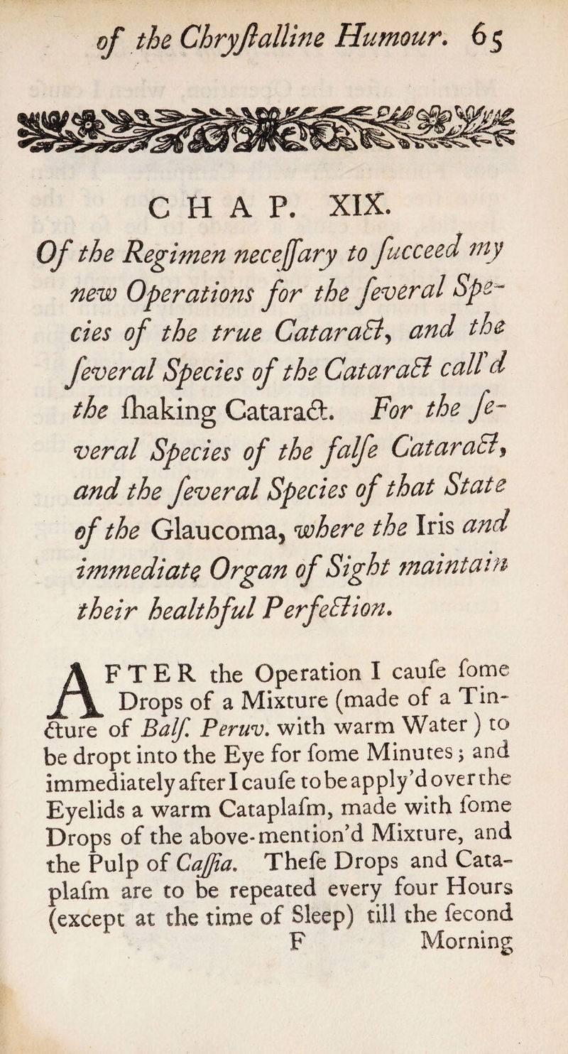 CHAP. XIX. Of the Regimen necejfary to fucceed my new Operations for the feveral Spe ¬ cies of the true CataraB, and the fever al Species of the CataraB call d the £haking CataradL For the Je~ veral Species of the falfe CataraB, and the fever al Species of that State of the Glaucoma, where the Iris and immediate Organ of Sight maintain their healthful PerfeBion. AFTER the Operation I caufe fome Drops of a Mixture (made of a Tin- <fture of Balf. Peruv. with warm Water ) to be dropt into the Eye for fome Minutes 5 and immediately after I caufe to be apply’d over the Eyelids a warm Cataplafm, made with fome Drops of the above-mention'd Mixture, and the Pulp of Cqflia. Thefe Drops and Cata¬ plafm are to be repeated every four Hours (except at the time of Sleep) till the fecond F Morning