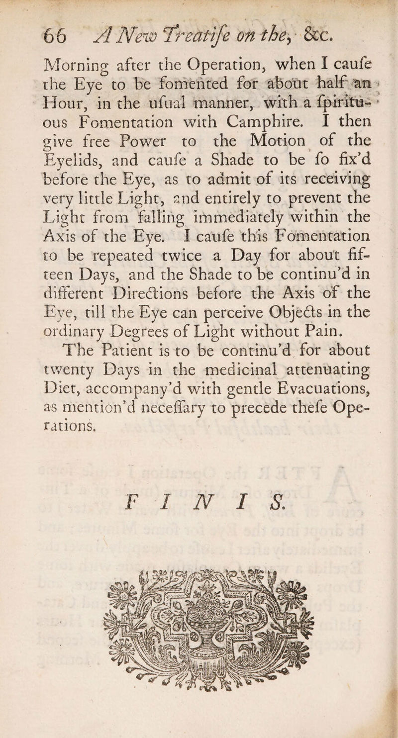 Morning after the Operation, when I caufe the Eye to be fomented for about half an Hour, in the ufual manner, with a fpiritu- ous Fomentation with Camphire. I then give free Power to the Motion of the Eyelids, and caufe a Shade to be fo fix'd before the Eye, as to admit of its receiving very little Light, and entirely to prevent the Light from falling immediately within the Axis of the Eye. I caufe this Fomentation to be repeated twice a Day for about fif¬ teen Days, and the Shade to be continu'd in different Directions before the Axis of the Eye, till the Eye can perceive ObjeCts in the ordinary Degrees of Light without Pain. The Patient is to be continu’d for about twenty Days in the medicinal attenuating Diet, accompany’d with gentle Evacuations, as mention'd neceffary to precede thefe Ope¬ rations. F INIS.
