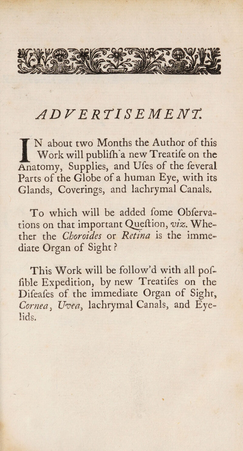 ADVERTISEMENT. IN about two Months the Author of this Work will publifh'a new Treatife on the Anatomy, Supplies, and Ufes of the feveral Parts of the Globe of a human Eye, with its Glands, Coverings, and lachrymal Canals. To which will be added fame Obferva- tions on that important Queftion, viz. Whe¬ ther the Choroides or Retina is the imme¬ diate Organ of Sight ? This Work will be follow'd with all poh fible Expedition, by new Treatifes on the Difeafes of the immediate Organ of Sight, Cornea, Uvea3 lachrymal Canals, and Eye¬ lids.