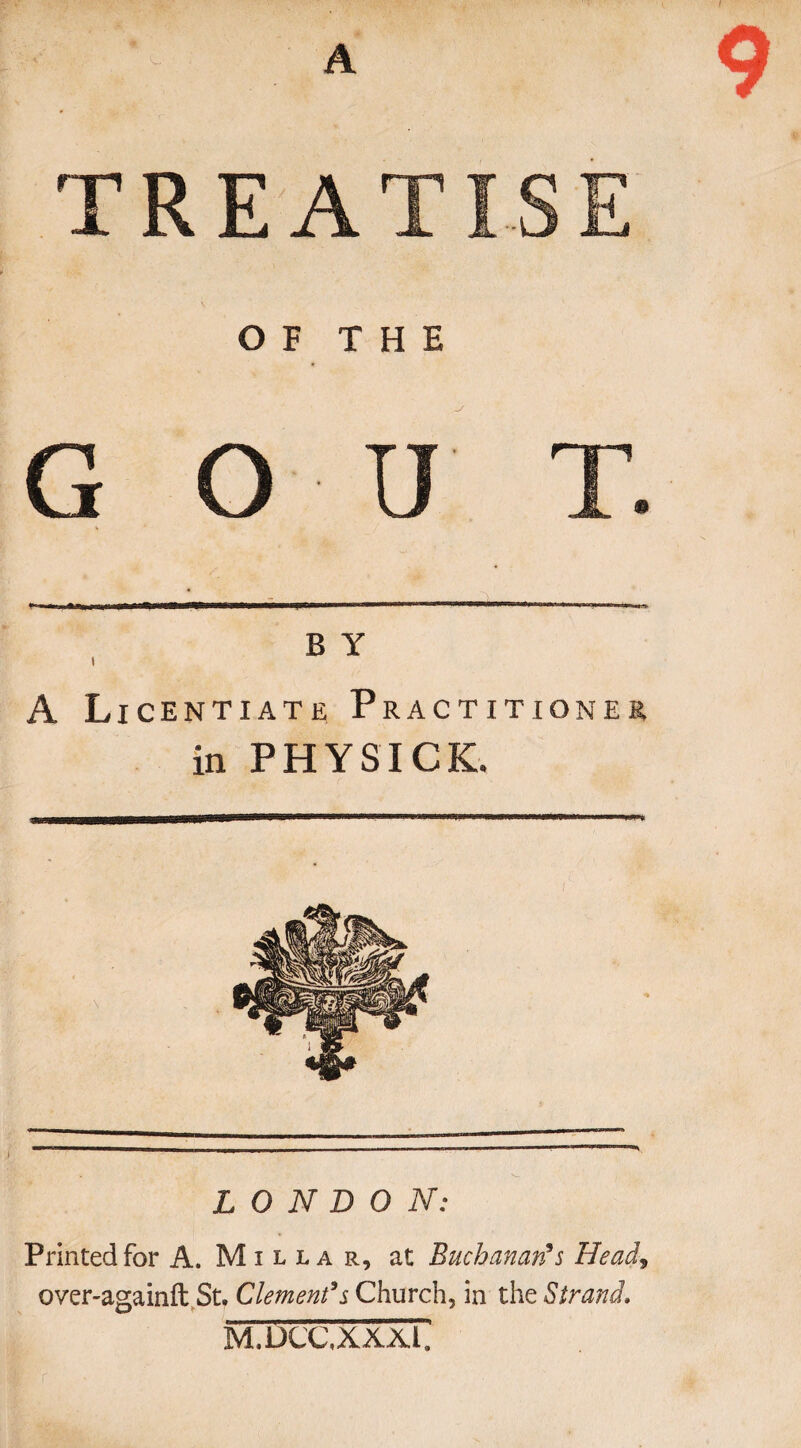 t - - A ' - A T REA OF THE G O U B Y i A Licentiate Practitioner in PHYSICK. LONDON: Printed for A. Millar, at Buchanan's Head, over-againft St. Clement's Church, in the Strand. m.dccxxxT.