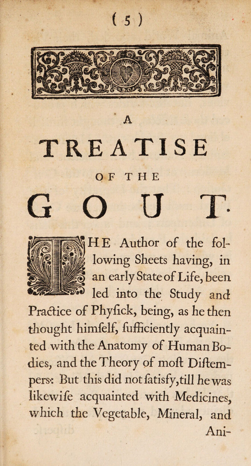 TREATISE OF THE GOUT H E Author of the fol¬ lowing Sheets having, in an early State of Life, been led into the Study and ✓ Practice of Phylick, being, as he then thought himfelf, fufficiently acquain¬ ted with the Anatomy of Human Bo¬ dies, and the Theory of moft Diftem- pers-: But this did not latisfy, till he was like wife acquainted with Medicines, which the Vegetable, Mineral, and Ani-