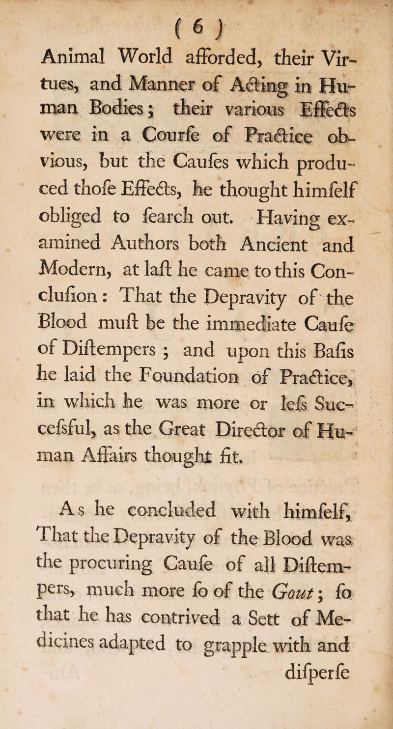 Animal World afforded, their Vir¬ tues, and Manner of Ading in Hu¬ man Bodies; their various Effeds were in a Courfe of Practice ob¬ vious, but the Caufes which produ¬ ced thofe Effects, he thought himfelf obliged to fearch out. Having ex¬ amined Authors both Ancient and Modern, at laft he came to this Con¬ clusion : That the Depravity of the Blood mull be the immediate Caufe of Dillempers ; and upon this Balls he laid the Foundation of Pradice, in which he was more or leis Suc- cefsful, as the Great Diredor of Hu¬ man Affairs thought fit. As he concluded with himfelf. That the Depravity of the Blood was. the procuring Caufe of all Diftem- pers, much more fo of the Gout; fo that he has contrived a Sett of Me¬ dicines adapted to grapple with and difperfe