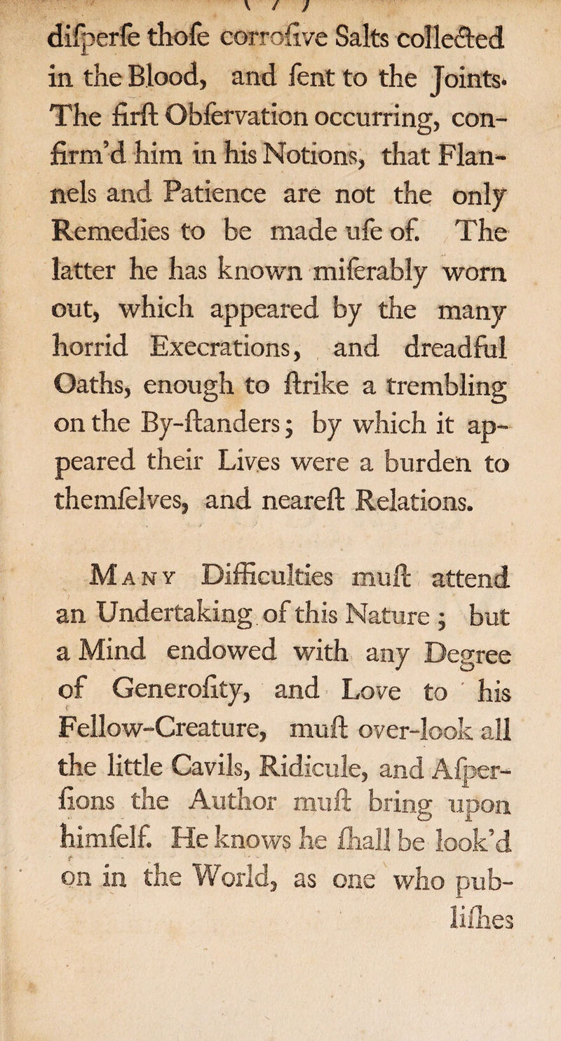 difperfe thofe corrofive Salts collected in the Blood, and fent to the Joints* The firft Obfervation occurring, con¬ firm’d him in his Notions, that Flan¬ nels and Patience are not the only Remedies to be made ufe of. The latter he has known miferably worn out, which appeared by the many horrid Execrations, and dreadful Oaths, enough to ftrike a trembling on the By-ftanders; by which it ap¬ peared their Lives were a burden to themfelves, and neareft Relations. M any Difficulties muft attend an Undertaking of this Nature ; but a Mind endowed with any Degree of Generality, and Love to his Fellow-Creature, muft over-look all the little Cavils, Ridicule, and Alper- fions the Author muft bring upon himfelf. He knows he ffiall be look’d f * ' ' on in the World, as one who pub- lifhes