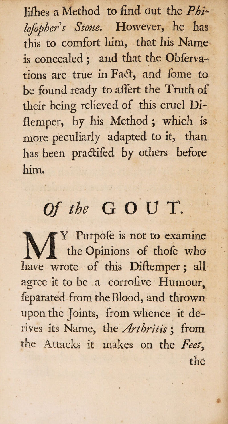 liflies a Method to find out the Phi- lofophers Stone. However, he has this to comfort him, that his Name is concealed ; and that the Observa¬ tions are true in Fad:, and fome to be found ready to aflert the Truth of their being relieved of this cruel Di- ftemper, by his Method; which is more peculiarly adapted to it, than has been pradifed by others before him. I Of the G OUT. MY Purpofe is not to examine the Opinions of thofe who have wrote of this Diftemper; all agree it to be a corrofive Humour, feparated from the Blood, and thrown upon the Joints, from whence it de¬ rives its Name, the Arthritis ; from the Attacks it makes on the Feet, the