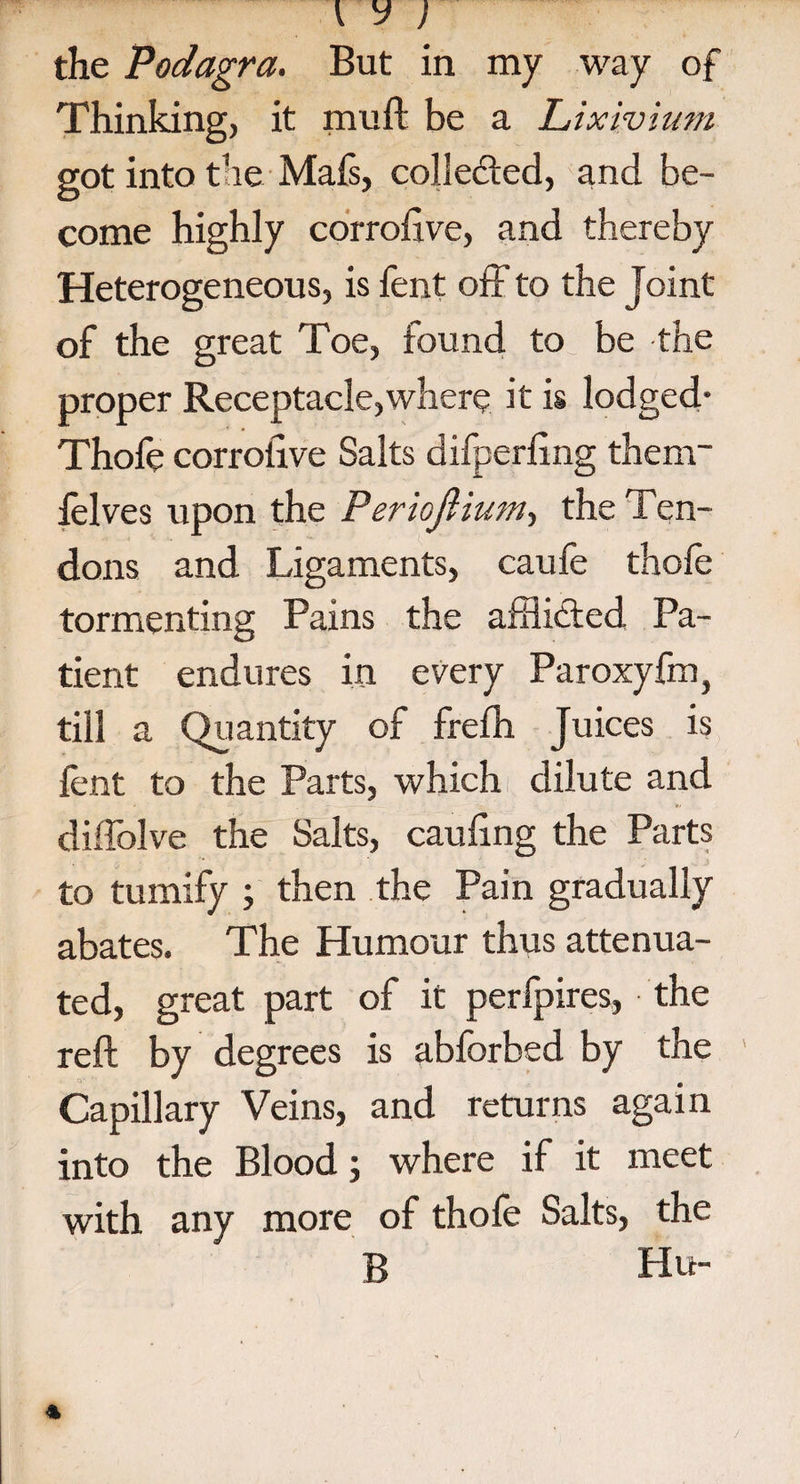 the Podagra. But in my way of Thinking, it mull: be a Lixivium got into the Mafs, colle&ed, and be¬ come highly corroiive, and thereby Heterogeneous, is fent off to the Joint of the great Toe, iound to be the proper Receptacle,where it is lodged* Thofe corroiive Salts difperling thenw felves upon the Periojliutn^ the Ten¬ dons and Ligaments, caufe thofe tormenting Pains the afflicted Pa¬ tient endures in every Paroxyfm} till a Quantity of frefh Juices is lent to the Parts, which dilute and diffolve the Salts, caufing the Parts to tumify ; then the Pain gradually abates. The Humour thus attenua¬ ted, great part of it perfpires, the reft by degrees is abforbed by the Capillary Veins, and returns again into the Blood; where if it meet with any more of thofe Salts, the B Hu-