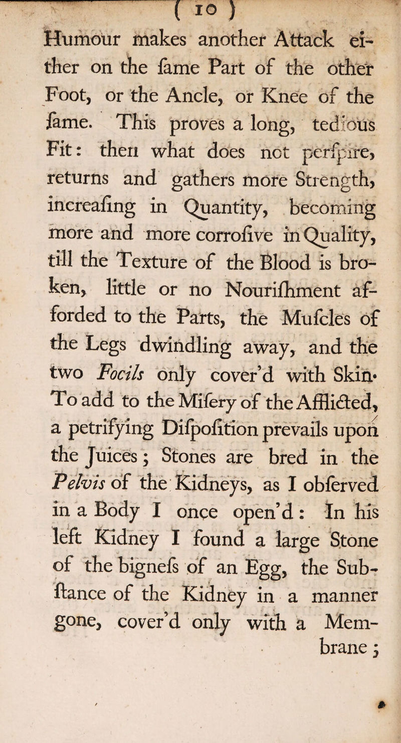 ( 10 ) Humour makes another Attack ei¬ ther on the fame Part of the other Foot, or the Ancle, or Knee of the fame. This proves a long, tedious Fit: then what does not perfptre, returns and gathers more Strength, increafing in Quantity, becoming more and more corroiive in Quality, till the Texture of the Blood is bro¬ ken, little or no Nourifhment af¬ forded to the Parts, the Mufcles of the Legs dwindling away, and the two Foeils only cover’d with Skim To add to theMiferyof the Afflicted, a petrifying Dilpolition prevails upon the Juices; Stones are bred in the Pelvis of the Kidneys, as I obferved in a Body I once open’d : In his left Kidney I found a large Stone of the bignels of an Egg, the Sub- ftance of the Kidney in a manner gone, cover’d only with a Mem¬ brane -3