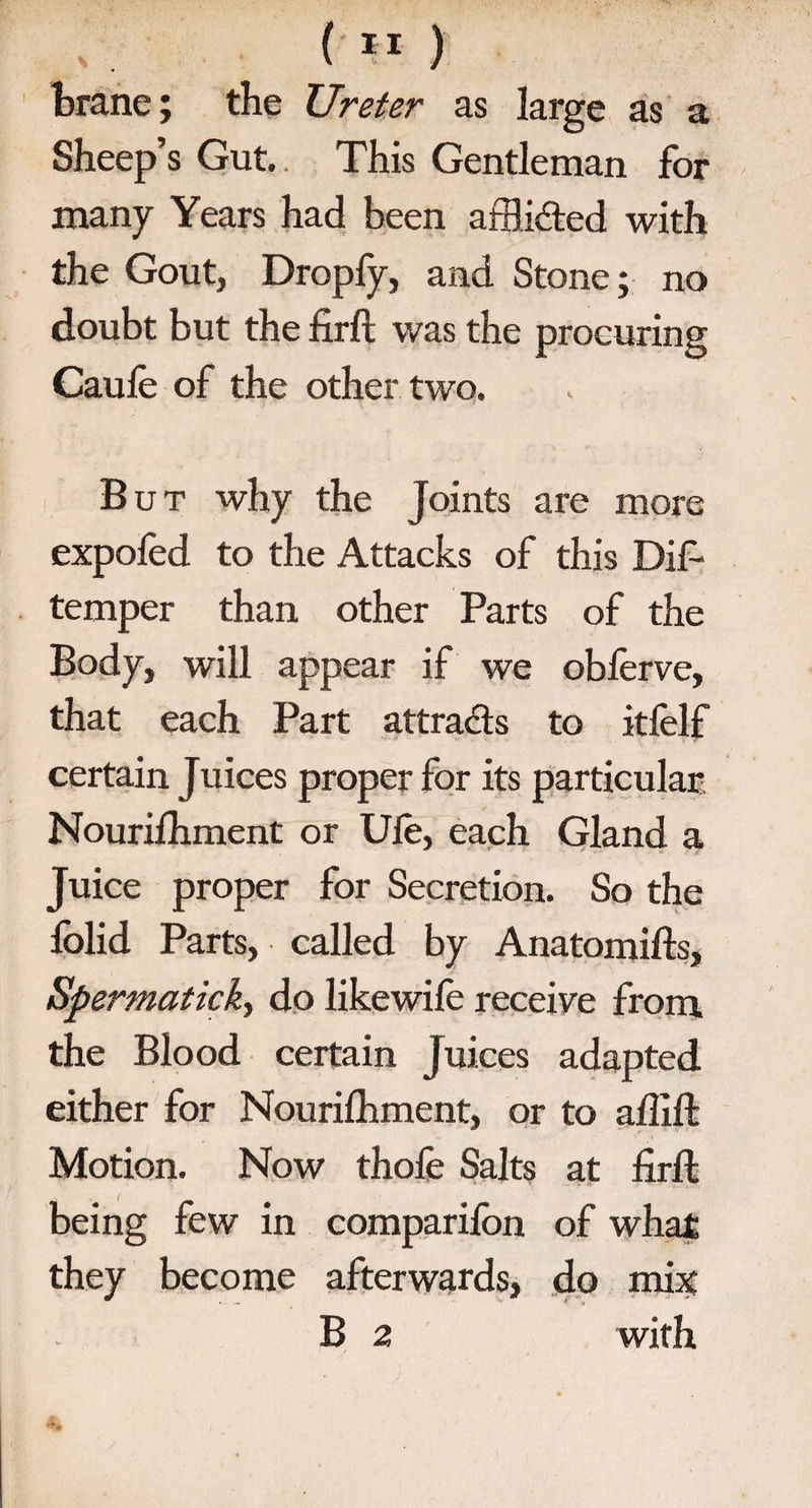 brane; the Ureter as large as a Sheep’s Gut. This Gentleman for many Years had been afflidted with the Gout, Droply, and Stone; no doubt but the firfb was the procuring Caule of the other two. But why the Joints are more expoled to the Attacks of this Dif- temper than other Parts of the Body, will appear if we oblerve, that each Part attracts to itfelf certain Juices proper for its particular. Nourilhment or Ule, each Gland a Juice proper for Secretion. So the lolid Parts, called by Anatomifts, Spermatick, do likewife receive from, the Blood certain Juices adapted either for Nourilhment, or to alii ft Motion. Now thole Salts at firft being few in companion of what they become afterwards, do mix B 2 with