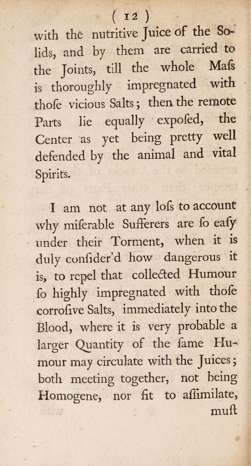 with the nutritive Juice of the So¬ lids, and by them are carried to the Joints, till the whole Mafs is thoroughly impregnated with thofe vicious Salts; then the remote Parts lie equally expofed, the Center as yet being pretty well defended by the animal and vital I am not at any lofs to account why miferable Sufferers are lo eafy under their Torment, when it is duly confider’d how dangerous it is, to repel that collected Humour fo highly impregnated with thofe corrolive Salts, immediately into the Blood, where it is very probable a larger Quantity of the lame Hu¬ mour may circulate with the Juices; both meeting together, not being Homogene, nor fit to afiimilate, mull
