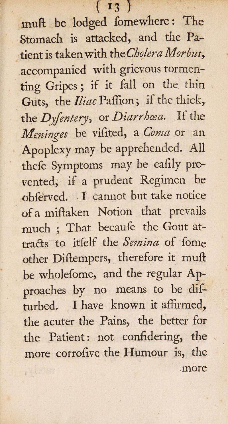 ( !3 ) muft be lodged fomewhere: The Stomach is attacked, and the Pa¬ tient is taken with the Cholera Morbusy accompanied with grievous tormen¬ ting Gripes; if it fall on the thin Guts, the Iliac Paffion; if the thick, the Dyfentery, or Diarrhoea. If the Meninges be vifited, a Coma or an Apoplexy may be apprehended. All thefe Symptoms may be eahly pre¬ vented, if a prudent Regimen be obferved. I cannot but take notice of a miftaken Notion that prevails much ; That becaufe the Gout at¬ tracts to itfelf the Semina of fonie other Diftempers, therefore it muft be wholefome, and the regular Ap¬ proaches by no means to be dif- turbed. I have known it affirmed, the acuter the Pains, the better for the Patient: not confidering, the more corrolive the Humour is, the more