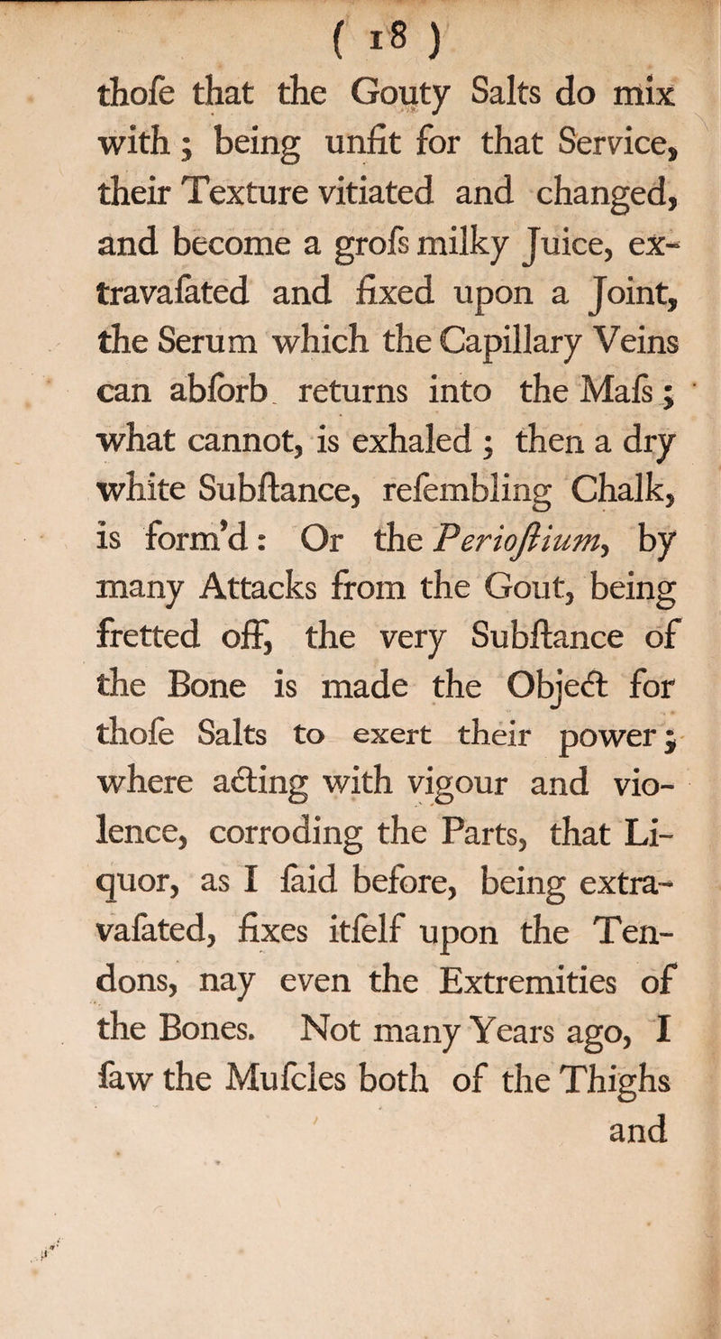 (Ifi) thofe that the Gouty Salts do mix with; being unfit for that Service, their Texture vitiated and changed, and become a grofs milky Juice, ex- travalated and fixed upon a Joint, the Serum which the Capillary Veins can ablbrb. returns into the Mals; what cannot, is exhaled ; then a dry white Subftance, refembling Chalk, is form’d: Or the Periojlium, by many Attacks from the Gout, being fretted off, the very Subftance of the Bone is made the Object for thofe Salts to exert their power j where acting with vigour and vio¬ lence, corroding the Parts, that Li¬ quor, as I laid before, being extra- valated, fixes itfelf upon the Ten¬ dons, nay even the Extremities of the Bones. Not many Years ago, I faw the Mufcles both of the Thighs and /