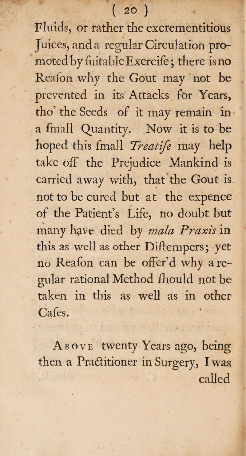 Fluids, or rather the excrementitious i Juices, and a regular Circulation pro¬ moted by foitable Exercife; there is no Reafon why the Gout may not be prevented in its Attacks for Years, tho’ the Seeds of it may remain in a fmall Quantity. Now it is to be hoped this fmall Treatife may help take off the Prejudice Mankind is carried away with, that the Gout is. not to be cured but at the expence of the Patient’s Life, no doubt but many have died by mala Praxis in this as well as other Diffempers; yet no Reafon can be offer’d why a re¬ gular rational Method fhould not be taken in this as well as in other Cafes. Above twenty Years ago, being then a Practitioner in Surgery, I was called