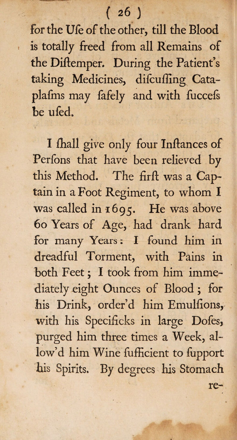 for the Ufe of the other, till the Blood is totally freed from all Remains of the Diftemper. During the Patient’s taking Medicines, dilcuffing Cata- plafms may fafely and with fuccels be ufed. I fhall give only four Inftances of Perfons that have been relieved by this Method. The firfl: was a Cap¬ tain in a Foot Regiment, to whom I was called in 1695. He was above 60 Years of Age, had drank hard for many Years: I found him in dreadful Torment, with Pains in both Feet; I took from him imme¬ diately eight Ounces of Blood ; for his Drink, order’d him Emulfions, with his Specificks in large Dofes, purged him three times a Week, al¬ low’d him Wine fufficient to fupport his Spirits. By degrees his Stomach re-