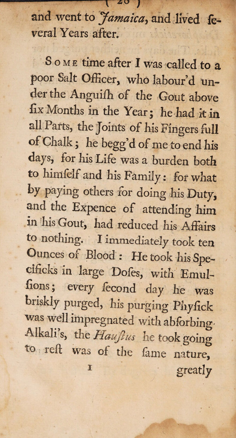 -f ) and went to Jamaica,, and lived fe- veral Years after. Some time after I was called to a poor Salt Officer, who labour’d un¬ der the Anguifh of the Gout above fix Months in the Year; he had kin all Parts, the Joints of his Fingers full of Chalk; he begg’d of me to end his days, for his Life was a burden both to himieif and his Family: for what by paying others for doing his Duty, and the Expence of attending him in his Gout, had reduced his Affairs to nothing. I immediately took ten Ounces of Blood : He took his Spe¬ aks in large Dofes, with Emul- fions; every iecond day he was briskly purged, his purging Phyfick was well impregnated with abforbing- Alkali s, the Haujlus he took going t0 1Ci^ was °f the fame nature. greatly