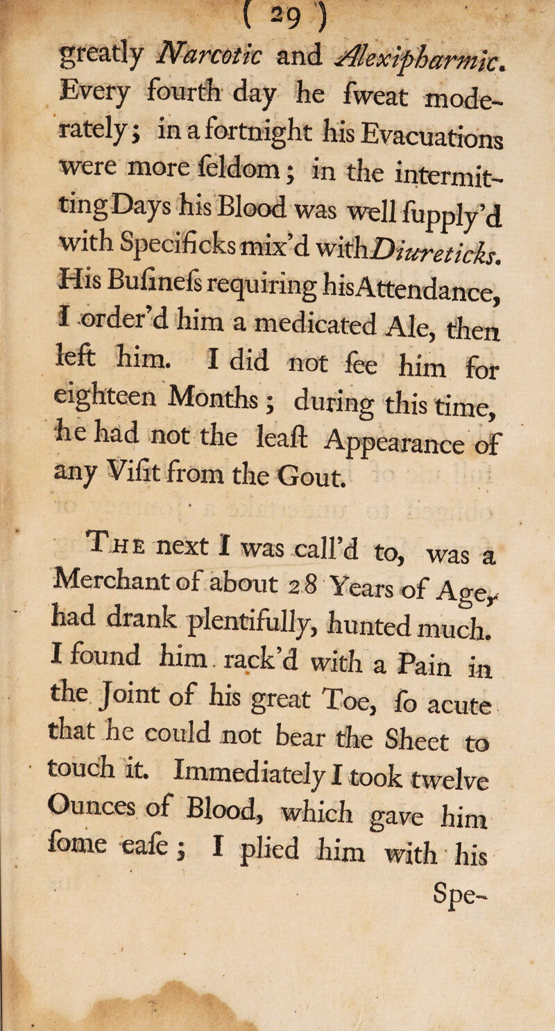 greatly Narcotic and i4lexipharmic. Every fourth day he fweat mode¬ rately ; in a fortnight his Evacuations were more feldom; in the intermit¬ ting Days his Blood was well fupply’d with Specificks mix d with Diurstichs, His Bufmefs requiring hisAttendance, I order’d him a medicated Ale, then left him. I did not fee him for eighteen Months; during this time, he had not the lea ft Appearance of any Vifit from the Gout. The next I was call d to, was a Merchant of about 2 8 Years of Ager had drank plentifully, hunted much. I found him. rack d with a Pain in the Joint of his great Toe, fo acute that he could not bear the Sheet to touch it. Immediately I took twelve Ounces of Blood, which gave him feme eafe; I plied him with his Spe-