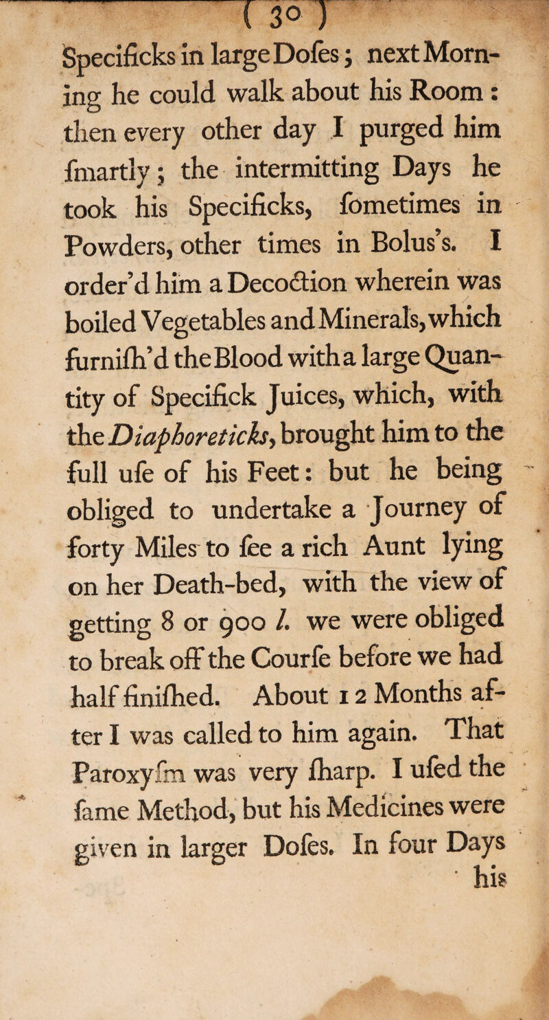 ( 3° ) Specificks in large Dofes; next Morn¬ ing he could walk about his Room: then every other day I purged him fmartly; the intermitting Days he took his Specificks, fometimes in Powders, other times in Bolus’s. I order’d him a Deco&ion wherein was boiled Vegetables and Minerals, which furnifh’d the Blood with a large Quan¬ tity of Specifick Juices, which, with the Diaphoretichy brought him to the full ufe of his Feet: but he being obliged to undertake a Journey of forty Miles to lee a rich Aunt lying on her Death-bed, with the view of getting 8 or 900 /. we were obliged to break off the Courfe before we had half finifhed, About 12 Months af¬ ter I was called to him again. That Paroxy fm was very lharp. I ufed the fame Method, but his Medicines were given in larger Doles. In four Days