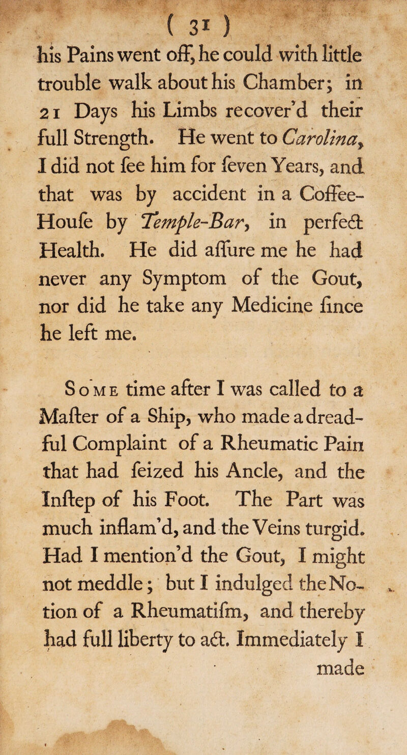 his Pains went off, he could with little trouble walk about his Chamber; in 21 Days his Limbs recover’d their full Strength. He went to Carolina, I did not fee him for feven Years, and that was by accident in a Coffee- Houfe by Temple-Bar > in perfect Health. He did affure me he had never any Symptom of the Gout, nor did he take any Medicine fince he left me. S o m e time after I was called to a Mafter of a Ship, who made a dread¬ ful Complaint of a Rheumatic Pain that had feized his Ancle, and the Inftep of his Foot. The Part was much inflam’d, and the Veins turgid. Had I mention’d the Gout, I might not meddle; but I indulged the No¬ tion of a Rheumatifm, and thereby had full liberty to ad. Immediately I made