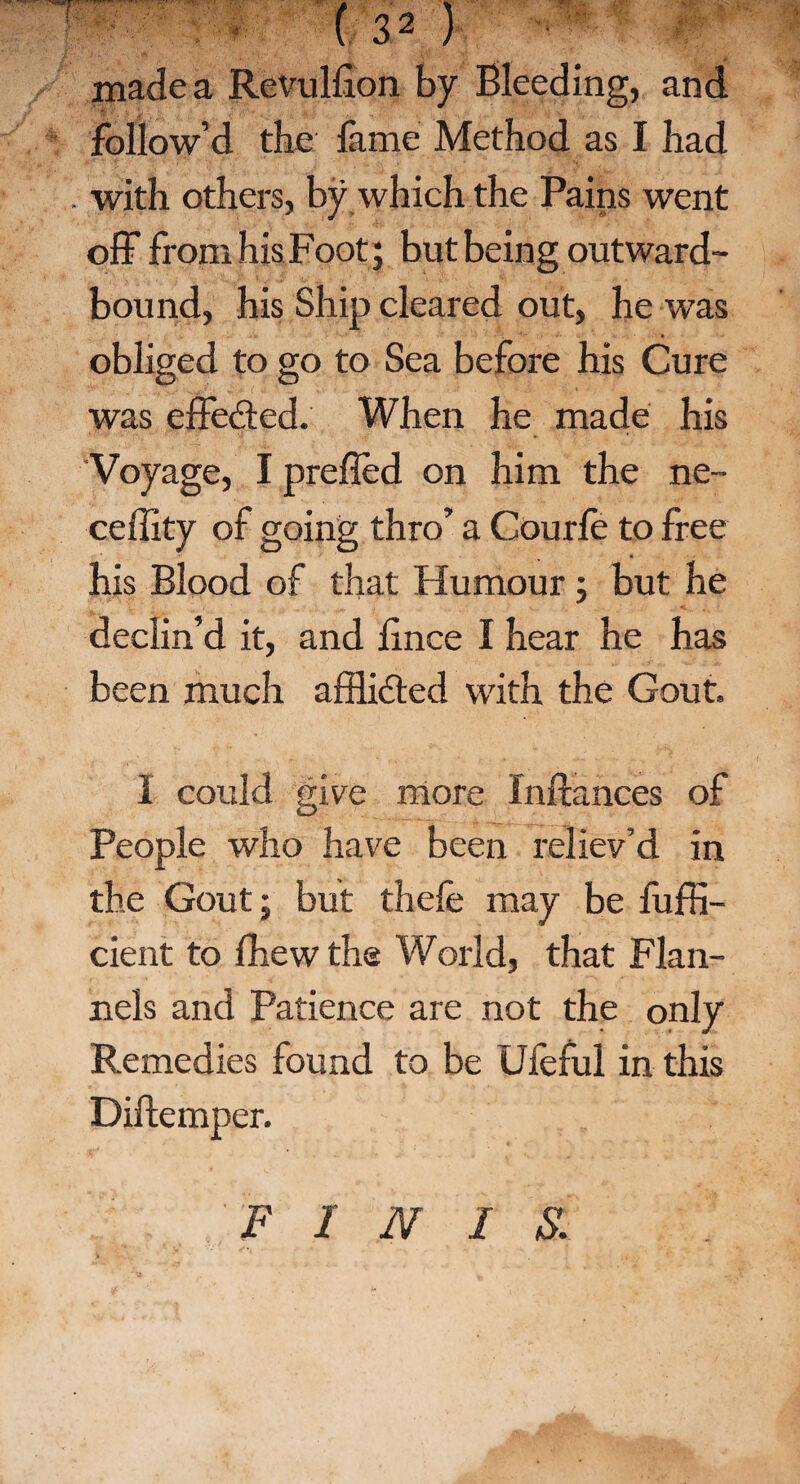 A made a Revulflon by Bleeding, and follow’d the Came Method as I had . with others, by which the Pains went off from his Foot; but being outward- bound, his Ship cleared out, he was obliged to go to Sea before his Cure was effected. When he made his Voyage, I prefled on him the ne- ceflity of going thro’ a Courfe to free his Blood of that Humour; but he declin’d it, and lince I hear he has been much affli&ed with the Gout. I could give more Inftances of People who have been reliev’d in the Gout; but thefe may be fufli- cient to fhew the World, that Flan¬ nels and Patience are not the only Remedies found to be Ufeful in this Diftemper. FINIS.