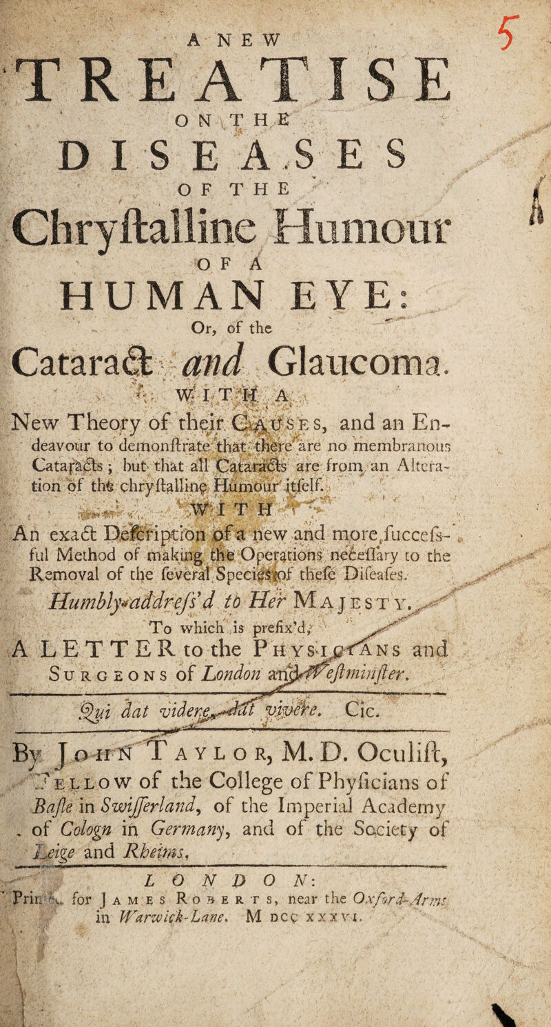 ANEW TREATISE ON THE DISEASES OF |hE Chryftalline Humour O F A HUMAN EYE: Or, of the Catara% Glaucoma. 'A';. W I T H A New Theory of their, G^u s e s, and an En¬ deavour to demonftrate that there are no membranous Catafacts ; but- that all Cataracts are from, an Altera¬ tion of th£ chryftalline Humour’.itfelf. ' WIT H • ’  - An exaft Delcripdon of a new and more,iucce&- ful Method of making th£ Operations neceflary to the Removal of the feveral Species <of thefe Di(cafes. Humbly* addr efs' d to Her Majesty., To which is prefix’d* A LETTER to the Physt^Tans and S u r g e o n s of London iftminfter. Qui ~dat vjpwe, Cic. By } o HFif Taylor, M. D. Oculift, yellow of the College of Phyficians of Bajle in SwiJJerland, of the Imperial Academy , of Cologn in Germany, and of the Society of Leige and Rheum, ~ LONDON: Prire^u for James Roberts, near the Oxford-Nnn: in Warwick-Lane. M dcc xxxvi.