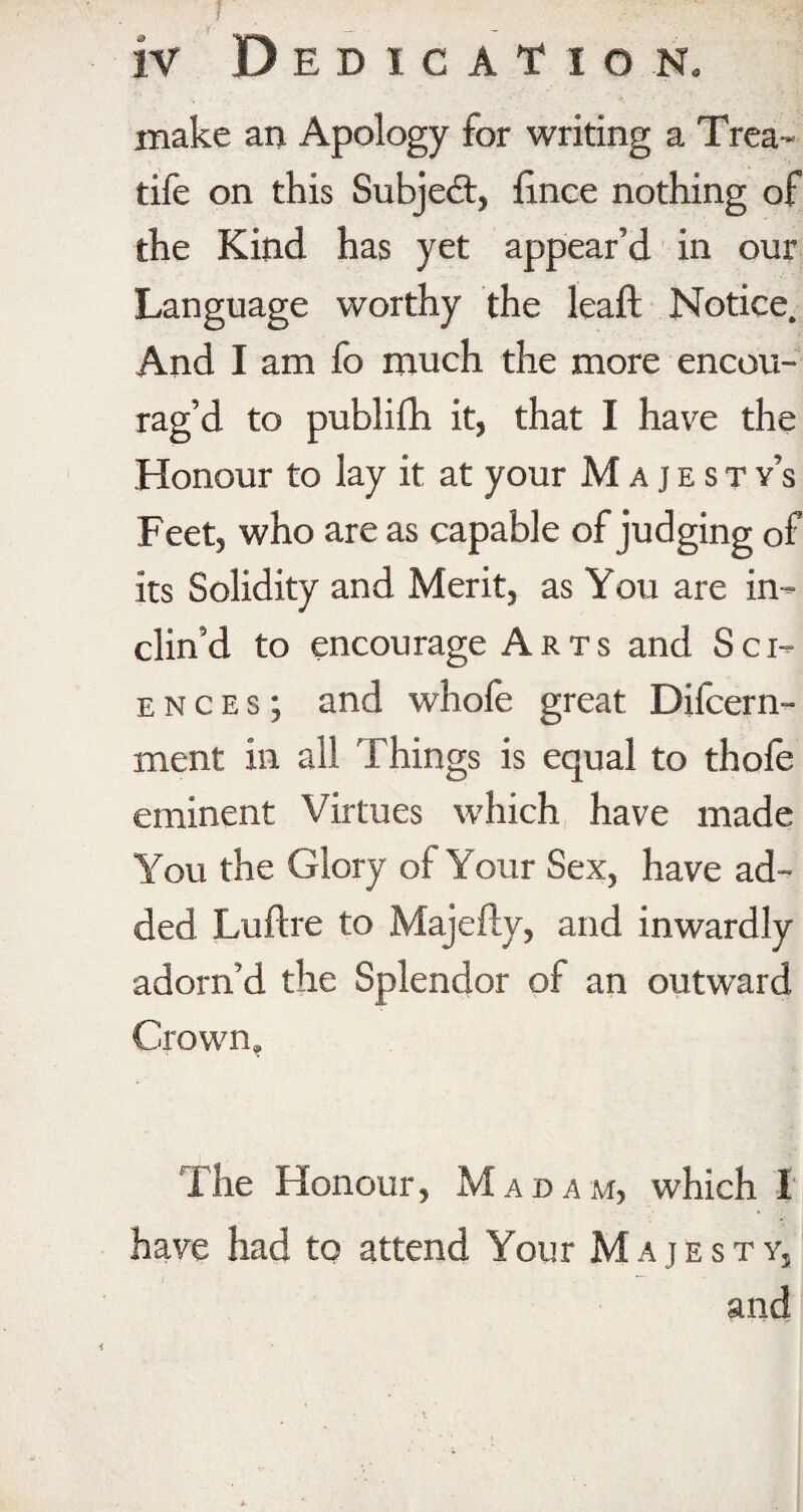 iv Dedication. make an Apology for writing a Trea- tife on this Subject, lince nothing of the Kind has yet appear’d in our Language worthy the leaf! Notice. And I am fo much the more encou¬ rag’d to publish it, that I have the Honour to lay it at your Majesty’s Feet, who are as capable of judging of its Solidity and Merit, as You are in¬ clin’d to encourage Arts and Sci¬ ences; and whofe great Difcern- ment in all Things is equal to thole eminent Virtues which have made You the Glory oi Your Sex, have ad¬ ded Lultre to Majelly, and inwardly adorn’d the Splendor of an outward Crown, The Honour, M ADA M, which I have had to attend Your Majesty, and