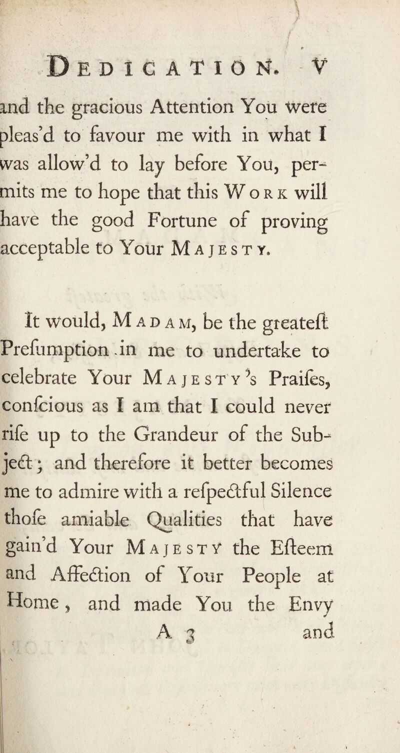 pr .’■ /V.. , \ A ' ' ’ -*'* JP P Dedication, V and the gracious Attention You were pleas’d to favour me with in what I was allow’d to lay before You, per¬ mits me to hope that this Work will have the good Fortune of proving acceptable to Your Majesty, It would, Madam, be the greatefl Prefumption in me to undertake to celebrate Your Majesty’s Praifes, confcious as I am that I could never rife up to the Grandeur of the Sub¬ ject ; and therefore it better becomes me to admire with a refpedtful Silence thole amiable Qualities that have gain’d Your Majesty the Efteem and Affedtion of Your People at Home, and made You the Envy A a and • ■.