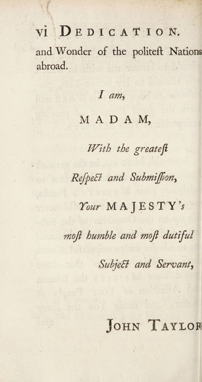 V. • . ' ' :;S vl Dedication. and Wonder of the politeft Nations abroad. I am*, M ADAM, With the greatef RefpeSi and Submiff?ony Tour MAJESTY’* mojl humble and mojt dutiful SubjeB and Servant, John Taylor