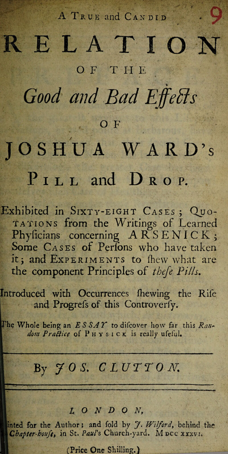 A True and Candid RELATION O F T H E 2 c •. 3. •, * • % Good and Bad Effeffis OF JOSHUA WARD’S Pill and Drop. Exhibited in Sixty-eight Cases ; Quo¬ tations from the Writings of Learned Phyficians concerning ARSENICK; Some Cases of Perfons who have taken it; and Experiments to (hew what are the component Principles of thefe Pills. Introduced with Occurrences (hewing the Rife and Progrefs of this Controverfy. he Whole being an E S SAT to difcover how far this Ran~ doin Praftice of P H y s i c k is really ufeful. By JOS. CLUTTON. LONDON, [inted for the Author; and fold by J. Wiford, behind the i Cbapt-er-houfe, in St. Paul's, Church-yard. Moccxxxvi. (Price One Shilling.)