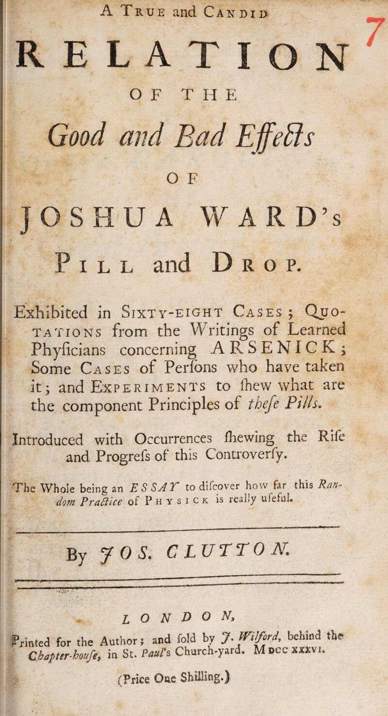 A True and Candid RELATION OF THE Good and Bad Effects OF JOSHUA WARD’S Pill and D rop, Exhibited in Sixty-eight Cases ; Quo¬ tations from the Writings of Learned Phyficians concerning ARSENICK; Some Cases of Perfons who have taken it, and Experiments to thew what are the component Principles of thefe Pills. Introduced with Occurrences fhewing the Rife and Progrefs of this Controverfy. The Whole being an E S SA Y to difcover how far this Ran¬ dom Prattice of P h y s i c k is really ulefnl® By JOS. GLUTTON. I O N D O N, Printed for the Author; and fold by J. Wilford, behind the* Cbapter-houfe, in St. Paul's Church-yard. Mdccxxxvi. (Price One Shilling.)