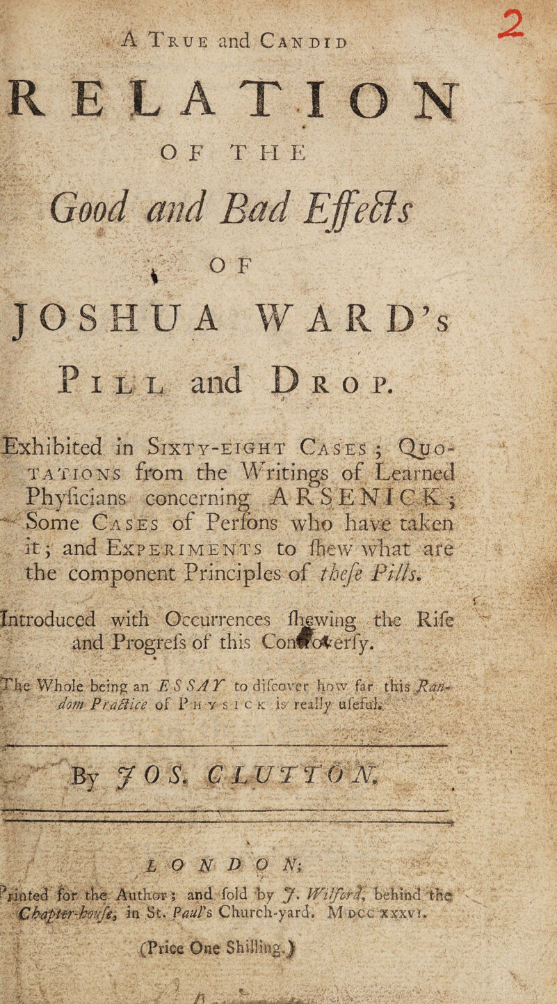 A True and Candid RELATION OF T FI E Good and Bad Effects y o f JOSHUA WARD’S I L L R O P. Exhibited in Sixty-eight Cases ; Quo¬ tations from the Writings of Learned Phyficians concerning A Pv S E N1 C K ; Some Cases of Perfons who have taken it; and Experiments to fhew what are the component Principles of thefe Pi/ls, Introduced with Occurrences flawing the Rife and Progreis of this ie e being an E S SAT to djfcover how far this dom P raft ice of P h y s i c k is' really ufeftihv By JOS. GL v ® —* i> L O N D O N; for the Author ; and fold by J. Wi/crd\ behind the 'trEvvfe, in St. Paul's Church-yard, M occxxxv!, (Price One