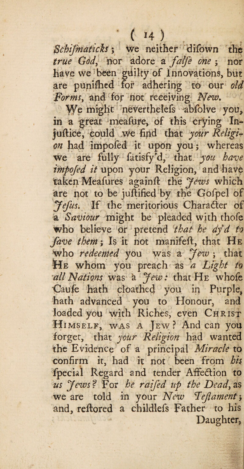 'ftchiJmMcfo; we neither difown the G^j nor adore a ; nor have we been gliilty of Innovations, but are punifhed for adhering to our old Forms, and for hot receiving New. might neverthelefs abfolve you, in a great meafure, of this crying In- juftice, could we find that your Religi¬ on Jiad impofed it upon you; whereas we are fully fatisfy’d, that you have impofed it upon your Religion, and have taken Meafures againft the Jews which are not to be justified by the Gofpel of yefus. If the meritorious Character of a Saviour might be pleaded with thofe who believe or pretend that he dy d to fave them; Is it not manifeft, that He who redeemed you was a Jew ; that •He whom you preach as a Light to all Nations was a Jew: that He whofe Caufe hath cloathed you in Purple* hath advanced you to Honour, and loaded you with Riches, even Christ Himself, was a Jew? Andean you forget, that your Religion had wanted the Evidence of a principal Miracle to confirm it, had it not been from his fpecial Regard and tender Affe&ion to us Jews? For he raifed up the Dead, as we are told in your New Lejlament and, reftored a childlefs Father to his Daughter*