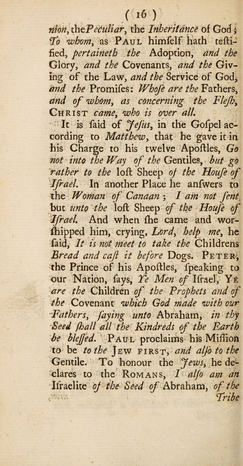 nion, the Peculiar, the Inheritance of God °> lo whom, as Paul himfelf hath certi¬ fied, pertaineth the Adoption, and the Glory, and the Covenants, and the Giv¬ ing of the Law, and the Service of God* and the Promifes: Whofe are the Fathers, and of whom, as concerning the Fief:, Christ came, who is over all. It is faid of Jefus, in the Gofpel ac¬ cording to Matthew, that he gave it in his Charge to his twelve Apoftles, Go not into the Way of the Gentiles, but go rather to the loft Sheep of the Houfe of Ifrael. In another Place he anfwers to the Woman of Canaan ; I am not fent_ but unto the loft Sheep of the Houfe of Ifrael. And when fhe came and wor- fhipped him, crying, Lord, help me, he faid, It is not meet to take the Childrens Bread and caf it before Dogs. Peter, the Prince of his Apoftles, fpeaking to our Nation, fays, Te Men of Ifrael, Ye are the Children of the Prophets and of the Covenant which God made with cur Fathers, faying unto Abraham, in thy Seed (hall all the Kindreds of the Earth be blejfed. Paul proclaims his Million to be to the Jew first, and alfo to the Gentile. To honour the Jews, he de¬ clares to the Romans, I alfo am an Ifraelite of the Seed of Abraham, of the