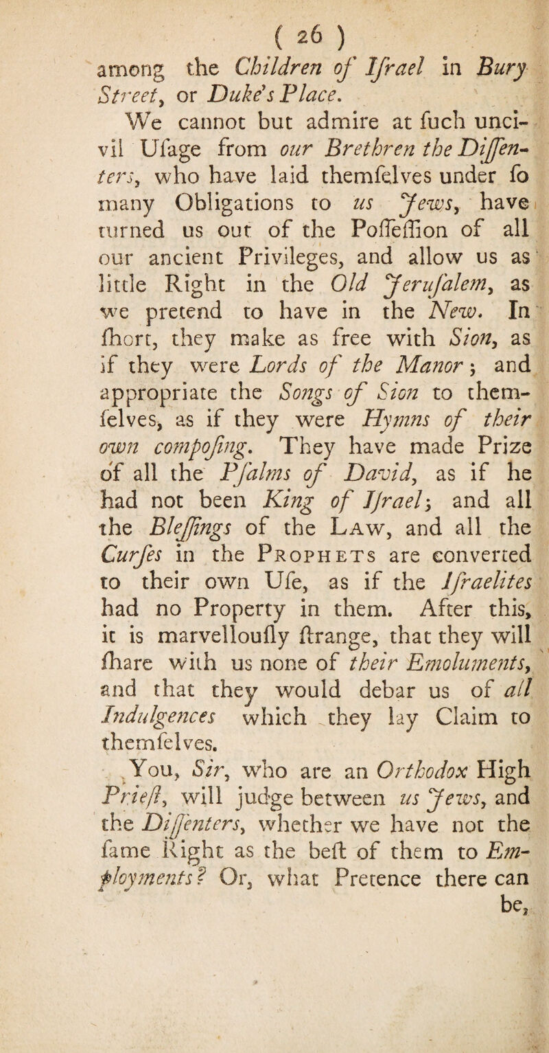 among the Children of Ifrael In Bury Street, or Duke's Place. We cannot but admire at fuch unci¬ vil Ufage from our Brethren the Dijfen- terSy who have laid themfelves under fo many Obligations to us Jews, have turned us out of the Poffeffion of all our ancient Privileges, and allow us as little Right in the Old ferufaleniy as we pretend to have in the New. In fhorc, they make as free with Sion, as if they w^ere Lords of the Manor ; and appropriate the Songs of Sion to them¬ felves, as if they were Hymns of their own compofmg. They have made Prize of all the Pfalms of Davidy as if he had not been King of JJrael3 and all the BleJJings of the Law, and all the Curfes in the Prophets are converted to their own Ufe, as if the Ifraelites had no Property in them. After this, it is marvelloufly ftrange, that they will fhare with us none of their Emoluments, and that they would debar us of all Indulgences which .they lay Claim to themfelves. You, Sir, who are an Orthodox High Briefly will judge between us Jews, and the Difenters, whether we have not the fame Right as the beft of them to Em¬ ployments ? Or, what Pretence there can be.