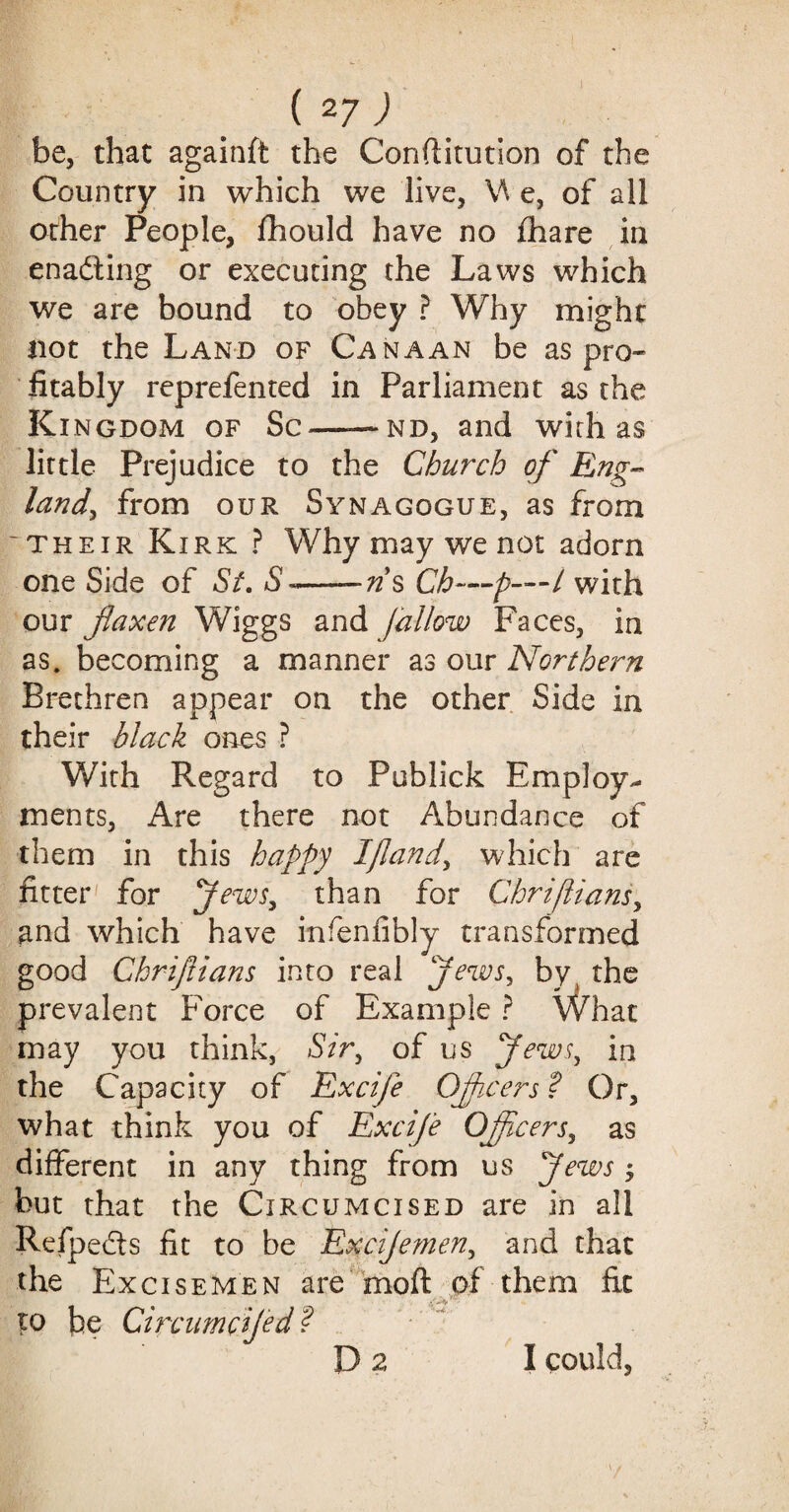 be, that againft the Conftitution of the Country in which we live, \\ e, of all other People, fhould have no fhare in ena&ing or executing the Laws which we are bound to obey ? Why might not the Land of Canaan be as pro¬ fitably reprefented in Parliament as the Ki ngdom of Sc——nd, and with as little Prejudice to the Church of Eng- land, from our Synagogue, as from 'their Kirk ? Why may we not adorn one Side of Si. S~--ns Ch—p-—l with our flaxen Wiggs and fallow Faces, in as. becoming a manner as our Northern Brethren appear on the other Side in their black ones ? With Regard to Publick Employ¬ ments, Are there not Abundance of them in this happy I flan d, which are fitter' for Jews, than for Chriflians, and which have infenfibly transformed good Chriflians into real Jews, by the prevalent Force of Example ? What may you think, Sir, of us Jews, in the Capacity of Excife Offcefs ? Or, what think you of Excife Officers, as different in any thing from us Jews -> but that the Circumcised are in all Refpe&s fit to be Excijemen, and that the Excisemen are moll of them fit * -• *** to pe Circumcifed ? Da I could.