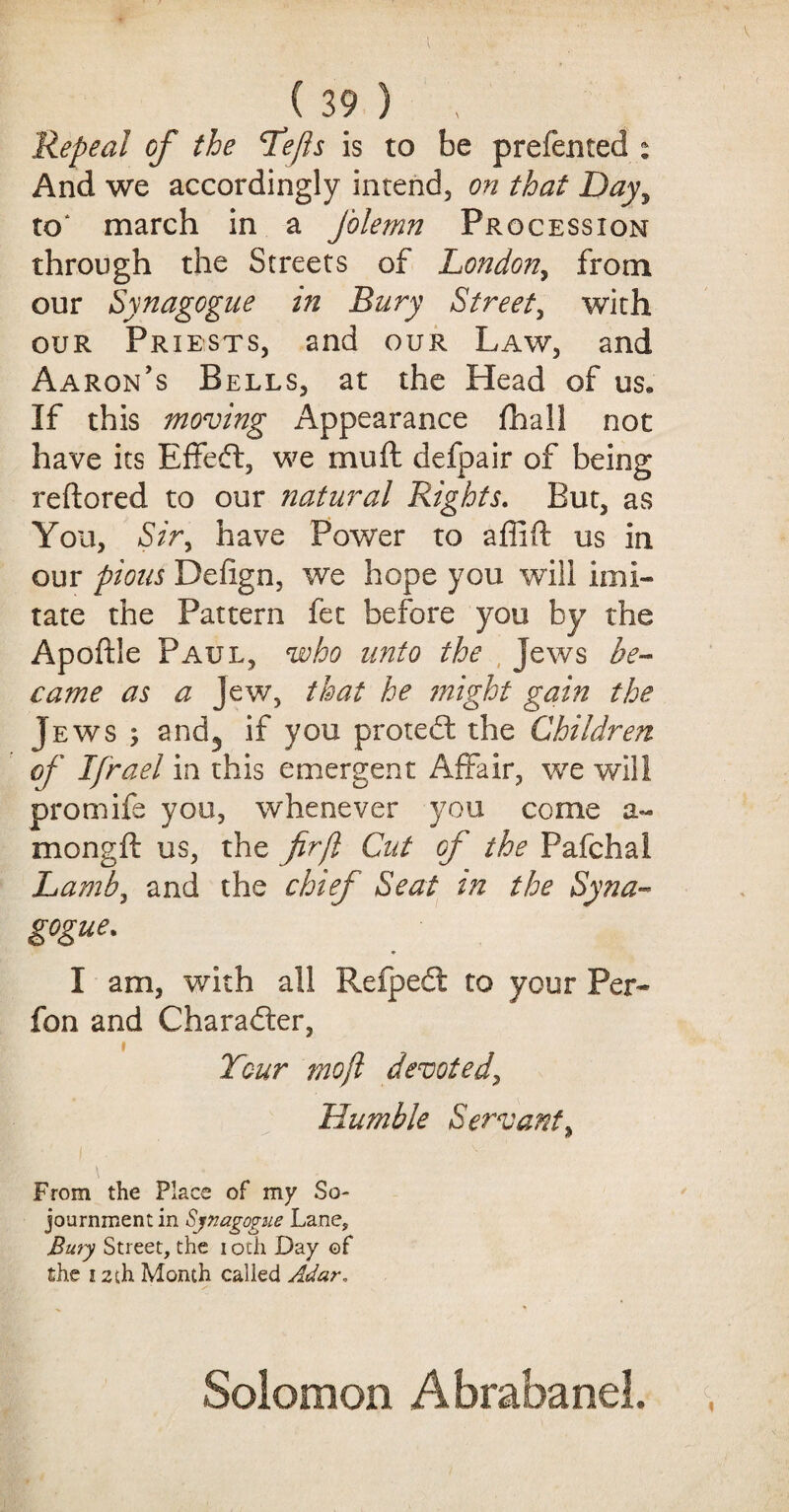 Repeal of the Tejls is to be preferred : And we accordingly intend, on that Day, to* march in a Jolemn Procession through the Streets of London, from our Synagogue in Bury Street, with our Priests, and our Law, and Aaron's Bells, at the Head of us* If this moving Appearance fhall not have its Effeft, we mu ft defpair of being reftored to our natural Rights. But, as You, Sir, have Power to affift us in our pious Defign, we hope you will imi¬ tate the Pattern fet before you by the Apoftle Paul, who unto the Jews be¬ came as a Jew, that he might gain the Jews; and3 if you protect the Children of Ifrael in this emergent Affair, we will promife you, whenever you come a- mongft us, the fir[l Cut of the Fafchal Lamb, and the chief Seat in the Syna¬ gogue. * I am, with all Refpedt to your Per- fon and Character, Tour moft devoted, Humble Servant, \ From the Place of my So¬ journment in Synagogue Lane, Bury Street, the i oth Day of the i zth Month called Adar, Solomon Abrabanel.