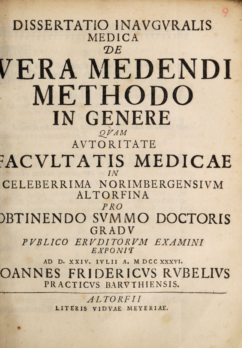 DISSERTATIO 1NAVGVRALIS MEDICA T>E PERA MEDENDI METHODO IN GENERE QFAM AVTORITATE ACVLTATIS MEDICAE IN CELEBERRIMA NORIMBERGENSIVM ALTORFINA PRO )BTI NENDO SVMMO DOCTORIS GRADV PVBL1C0 ERVDITORVM EXAMINI EXPONIT AD D. XXIV. IVLII A. M D C C XXXVI. OANNES FRIDERICVS RVBELIVS PRACTICVS BARVTHIENSIS. ALTORFII
