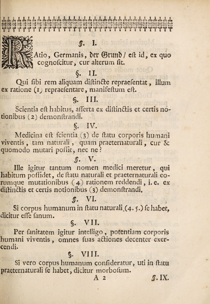 Atio, Germanis, bet ©nntb/ eft id, ex quo cognofcitur, cur alterum fit. §. II. Qui fibi rem aliquam diftinQre repraefentat, illum ex ratione (i:j repraefentare, manifeftum eft. §. III. Scientia eft habitus, afferta ex diftindtis et certis no¬ tionibus (2) demonftrandi. §. IV. Medicina eft fcientia (3) de ftatu corporis humani viventis, tam naturali, quam praeternaturali, cur 8e quomodo mutari pofiit, nec ne? $. V. Ille igitur tantum nomen medici meretur, qui habitum poffidet, de ftatu naturali et praeternaturali eo- runique mutationibus (4) rationem reddendi, i. e. ex diftinftis et certis notionibus (3) demonftrandi, VI. y Si corpus humanum in ftatu naturali.(4. ?•) fe habet, dicitur efle fanum. §. VII. Per fanitatem igitur intelligo, potentiam corporis humani viventis, omnes fuas aflriones decenter exer¬ cendi. §• VIII. Si vero corpus humanum confideratur, uti in ftatu praeternaturali fe habet, dicitur morbofurn. A 2 5. IX.
