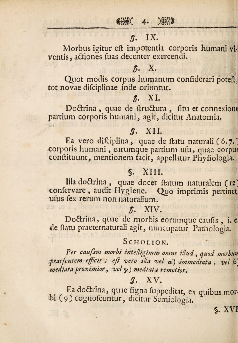 <?. ix. Morbus igitur eft impotentia corporis humani vi< ventis, actiones fuas decenter exercendi. X. Quot modis corpus humanum confiderari poteft. tot novae difciplinae inde oriuntur. $. XI. Doflrina , quae de ftruGura , fitu et connexione partium corporis humani, agit, dicitur Anatomia. §. XII. Ea vero difciplina, quae de ftatu naturali ( 6.7. corporis humani, earumque partium ufu, quae corpu» conftituunt, mentionem facit, appellatur Phyfiologia. §. XIII. Illa doGrina , quae docet flatum naturalem (12' confervare, audit Hygiene. Quo imprimis pertinet ufus fex rerum non naturalium. XIV. DoGrina, quae de morbis eorumque caulis , i. e, de ftatu praeternaturali agit, nuncupatur Pathologia. Scholion. Per caufam morbi intelligimu* omne illud, quod morbun, .prae(entem efficit eft vero illa vel a) immediata , vel 13] mediata proximior, vel y) mediata remotior. §. XV. Ea doGrina, quae ligna fuppeditat, ex quibus mor¬ bi (9) cognofcuntur, dicitur Seraiologit. §. XVI
