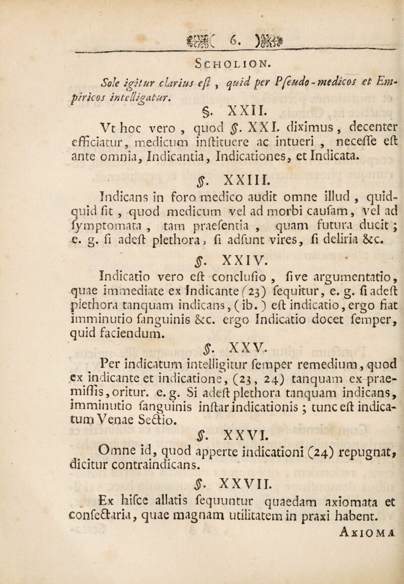 Sole igitur clarius eft , per Pfe udo -medicos et Em¬ piricos i nte [ligatur, %. XXII. Vt hoc vero , quod §. XXI. diximus, decenter efficiatur, medicum inftituere ac intueri , neceiie eft ante omnia. Indicantia, Indicationes, et Indicata. §. XXIII. Indicans in foro medico audit omne illud , quid¬ quid fit , quod medicum vel ad morbi caufam, vel ad fymptomata , tam praefentia , quam futura ducit; e. g. fi adeft plethora, fi adfunt vires, fi deliria <kc. §. XXIV. Indicatio vero eft conci ufio , fi ve argumentatio, quae immediate ex Indicante (23) fequitur, e. g. fi adeft plethora tanquam indicans, (ib. ) eft indicatio,ergo fiat imminutio fanguinis &c. ergo Indicatio docet femper, quid faciendum. §. XXV. Fer indicatum intelligitur femper remedium, quod ex indicante et indicatione, (23, 24} tanquam ex prae- rniffis,oritur, e. g. Si adeft plethora tanquam indicans, imminutio fanguinis inftar indicationis ; tunc eft indica¬ tum Venae Sectio. S- XXVI. Omne id, quod apperte indicationi (24) repugnat, dicitur contraindicans. §. XXVII. Ex hifce allatis fequuntur quaedam axiomata et confe&aria, quae magnam utilitatem in praxi habent. Axioma