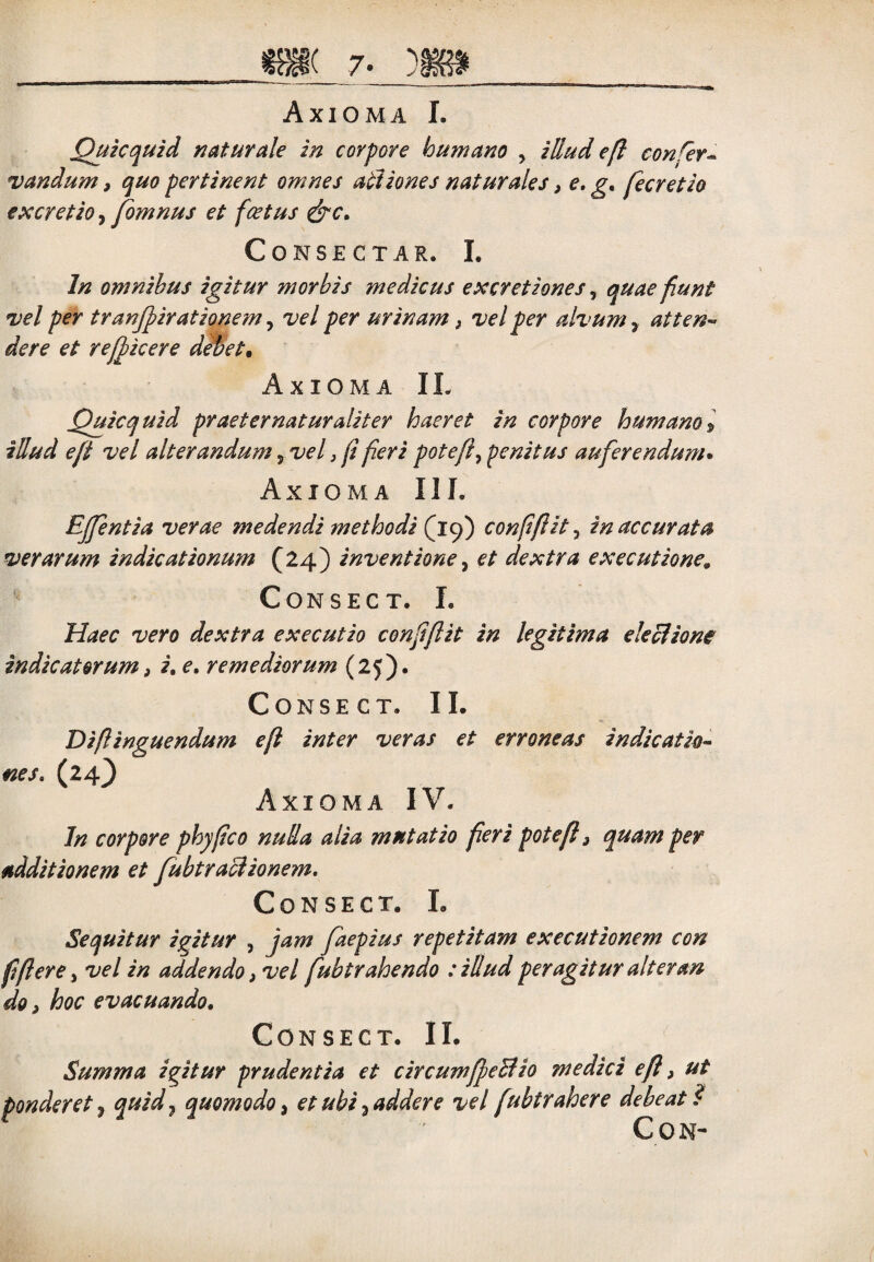 Axioma I. Quicquid naturale in corpore humano ? illud efl confer- vandum, quo pertinent omnes actiones naturales, e. g. fecretio excretio, fomnus et fcetus &c. Consectar. I. In omnibus igitur morbis medicus excretiones, quae fiunt vel per tranjpiratiqnem, vel per urinam, vel per alvum 7 attenw dere et reffkere debet. Axioma IL Quicquid praeter natur alit er haeret in corpore humano> illud e fi vel alterandum 5 vel, f fieri pote fi, penitus auferendum. Axioma IIL Ejfentia verae medendi methodi (19) confifiit, in accurata verarum indicationum (24) inventione, et dextra executione« CONSEC T. L Haec vero dextra executio confifiit in legitima electione indicatorum f i. e. remediorum (25). Conse ct. IL Diflinguendum efl inter veras et erroneas indicatio¬ nes. (24^ Axioma IV. In corpore phy fico nulla alia mutatio fleri pote fi 3 quam per additionem et fubtractionem. CONSECT. L Sequitur igitur , jam faepius repetitam executionem con fi fler e, vel in addendo, vel fubtrahendo : illud peragitur alter an do > hoc evacuando. CONSEC T. IL Summa igitur prudentia et circumffeBio medici efl, ut ponderet, quid} quomodo, et ubi 7 addere vel fubtrahere debeat ? CON-