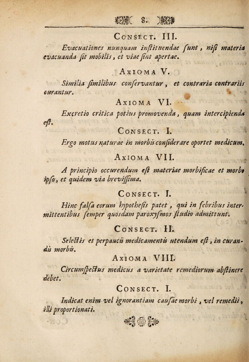 Evacuationes nunquam inflituendae fiunt, nifi materia evacuanda fit mobilis, et viae fint apertae* V % Axioma V. Similia fimilibus confervantur , et contraria contrariis curantur* > Axioma VL Excretio critica potius promovenda, quam intercipienda eft. CoNSECT. I. Ergo motus naturae in morbis confiderare oportet medicum♦ Axioma VII. -e A principio occurendum efl materiae morbificae et morbo ipfio, et quidem via brevijfima. CONSECT. I. Hinc falfia eorum hjpothefis patet, qui in febribus inter¬ mittentibus femper quosdam paroxyfimos fiudio admittunt. Consect. II. SeleBis et perpaucis medicamentis utendum efl > in curan¬ dis morbis. Axioma VIII. CircumfieBus medicus a varietate remediorum ab (linere debet. Consect. I. Indicat enim vel ignorantiam caufiae morbi , vel remedii, illi proportionali.