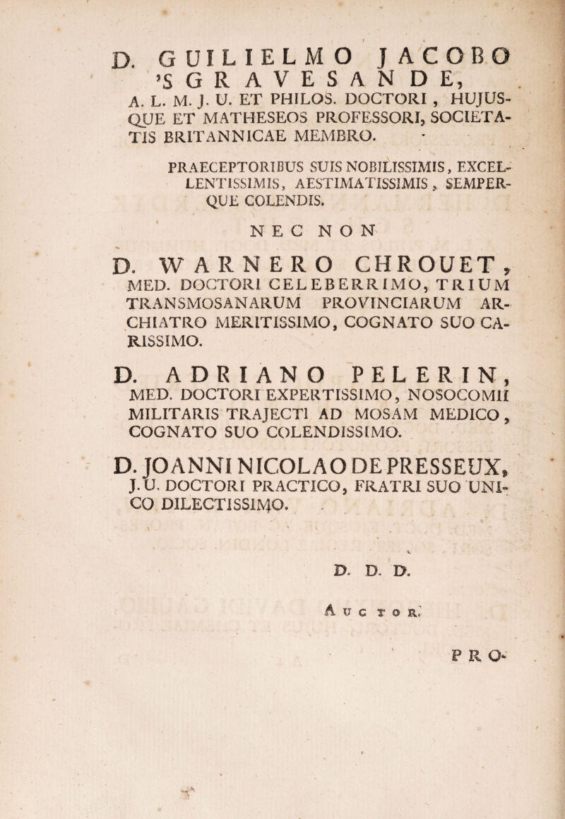 D. GUILIELMO J ACOBO !S G R AVES AN DE, A. L. M. J. U. ET PHILOS. DOGTORI , HUJUS- QUE ET MATHESEOS PROFESSORI, SOCIETA¬ TIS BRITANNICAE MEMBRO. f PRAECEPTORIBUS SUIS NOBILISSIMIS, EXCEL¬ LENTISSIMIS, AESTIMATISSIMIS, SEMPER- QUE COLENDIS. NEC NON D. WARNERO CHROUET , MED. DOCTORl CELEBERRIMO, TRIUM TRANSMOSANARUM PROVINCIARUM AR¬ CHIATRO MERITISSIMO, COGNATO SUO CA¬ RISSIMO. D. ADRIANO PELERIN, MED. DOCTORl EXPERTISSIMO, NOSOCOMII MILITARIS TRAJECTI AD MOSAM MEDICO , COGNATO SUO COLENDISSIMO. D. JOANNI NICOLAO DE PRESSEUX, J. U. DOCTORl PRACTICO, FRATRI SUO UNI¬ CO DILECTISSIMO, . \ - v ' . ’ D. D. D. Ave T O R.‘ P R Q*