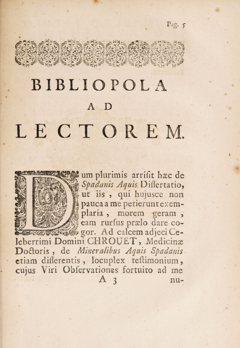 BIBLIOPOLA A D L E CTOREM. um plurimis arrifit hcec de Spadanis Aquis Diflertario, ut iis 5 qui hujusce non pauca a me petierunt exem¬ plaria , morem geram , eam rurfus praelo dare co¬ gor. Ad calcem adjeci Ce¬ leberrimi Domini CHROUET , Medicinas Do£loris , de Mineralibus Aquis Spadanis etiam dillerentis, locuplex teftimonium, cujus Viri Obfervationss fortuito ad me