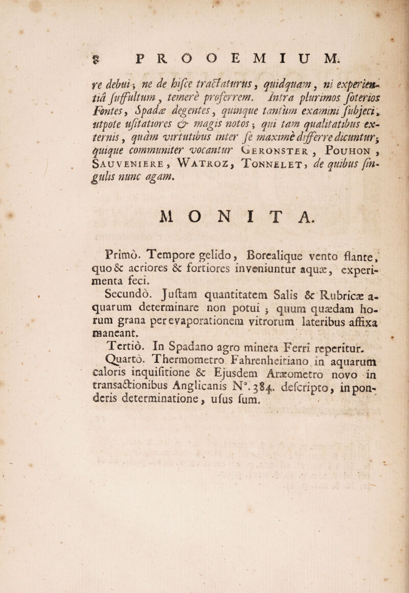 re debui-j ne de hifce traffaturus, quidquam, ni experien~ tm fuffultum y temere proferrem. intra plurimos foterios Fontes y Spad/e degentes 3 quinque tantum examini fubjeci\ utpote ufitatiores & magis notos; qualitatibus ex- ternis y quam virtutibus inter fe maxime differre dicuntur$ quique communiter vocantur Gerqnster 5 Pouhon , Sauveniere , Watroz, Tonnelet? de quibus fin- gulis nunc agam. MONITA. Primo. Tempore gelido, Borealique vento flante, quo& acriores & fortiores inveniuntur aquae, experi¬ menta feci. Secundo. Juftara quantitatem Salis & Rubrica: a- quarum determinare non potui } quum quaedam ho¬ rum grana per evaporationem vitrorum lateribus affixa raaneant. Tertio. In Spadano agro minera Ferri reperitur. Quarto. Thermometro i‘ahrcnheitiano in aquarum caloris inquifitione & Ejusdem Araeometro novo in transaftionibus Anglicanis N°. 384. defcripto, in pon¬ deris determinatione, ufus fum. N