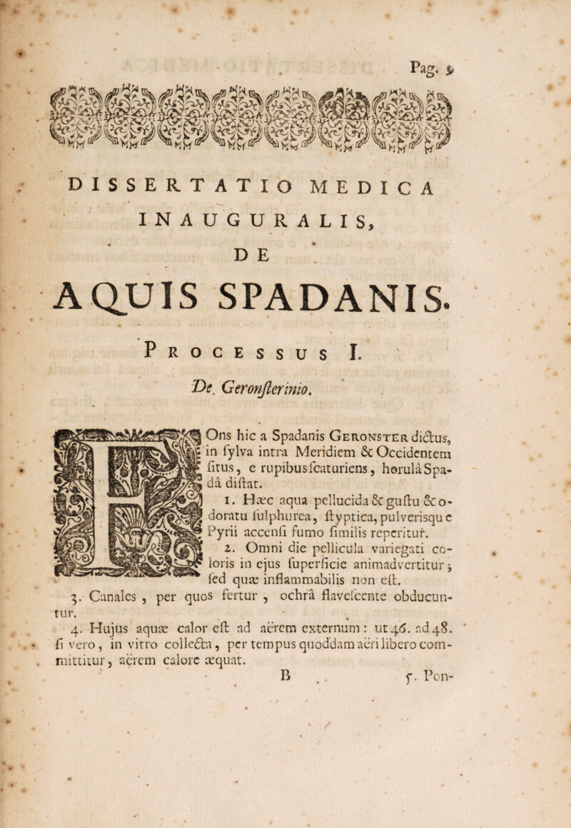 Pag. s> DISSERTATIO MEDICA INAUGURALIS, « • DE AQUIS SPADANIS • _ Processus I, De Geronjlerinio, Ons hic a Spadanis Geronster dictus, in fylva intra Meridiem &c Occidentem litus, e rupibusfcaturiens, horulaSpa- da diftat. i. Haec aqua pellucida Scguftu &o- doratu fulphurea, ftyptica, pulverisque Pyrii acccnli lumo limilis renentur. i. Omni die pellicula variegati co¬ loris in ejus fuperiicie animadvertitur j fed quas inflammabilis non eft. 3. Canales , per quos fertur , ochra flavefeente obducun¬ tur. 4. Hujus aquae calor eIt ad aerem externum: ut 46. ad48. fi vero, in vitro colle&a, per tempus quo.ddam aeri libero com¬ mittitur, aerem calore aequat. B f. Pon-