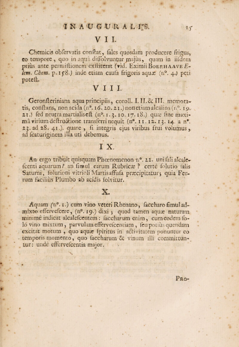 Chemicis obfervatis condat, falcs quosdam producere frigus, co tempore , quo in aqua diffolvuntur jmajus, quam in iifdem prius ante permiftionern exititerat (rid. Eximii Boerhaave E- lem. Chem. p* if8.J inde etiam cauta frigoris aqux (n°. 4.) peti potciL. . . . . VIII. Geronftcriniana aqua principiis, coroll. I. II.& ITT. memora¬ tis, conflans, non acida (n3.16. 20. 21.) non etiam alcalina(n°. 19. 21.) fed neutramarrialisctl (n°. 1.5.10. 17.18.) qux line maxi¬ ma virium deftru&ione transferri nequit (n*. 11.12.13 . 14. a n®.. 23. ad 28. 41.). quare , li integris ejus viribus frui volumus, ad fcaturiginem illa uti debemus. I X.. « _ An ergo tribuit quisquam Pboenomenon n°. 22. uni fali alcalc-- fcenti aquarum f an finaul earum Rubricte ? certe folutio talis Saturni, folutioni vitrioli Martis affufa praecipitatur3 quia Fer¬ rum facilius Plumbo ab acidis folvitur. Aquam (n°. 1.) cum vino veteri Rhenano, ficcharo fimul ad¬ mixto effervefccrc, (n0. 19.) dixi $ quod tamen aquas naturam minime indicat alcalefcentcm : (accharutn enim, cum eodem fo- 16 vino mixtum, parvulam effervefcenciam , fcu potius quendam excitat motum , quo aqua: (piritus in adlivitatem ponuntur eo temporis momento, quo faccharum & vinum illi committun¬ tur : unde effervefcentia major. . \ Pro-