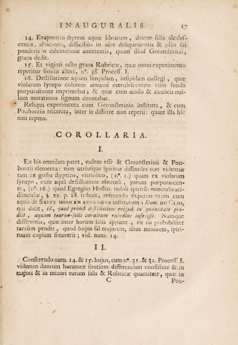 14. Evaporatio icptem aquas librarum , decem falis alcalef- centis, albicvinjcis, difficilius in aere deliqueicentis & plus fui ponderis in calcinatione amittentis, quam illud Geioniieiinii, grana dedit. if. Et viginti o6to grana Rubricae, quae omni experimento reperitur (inulis alteri, n°. 38 Proceffi I. 16. Deftillatione aquam limpidam , infipidam collegi , quae violarum iyrupo colorem amoene ccerulefcentem cum fundo purpurafeente imprimebat i & quae cum acidis & alcalicis nul¬ lum mutationis (ignum denotabat. Reliqua experimenta cum Geronfterinio inftituta , & cum Pouhontio reiterata, inter ie differre non reperii: quare illa hic non repeto. .COROLLARIA. - I. # Ex his omnibus patet, eadem rffe & Geronfterinii Se Pou- hontii elementa: nam utriufque (piiitus diffimiles non, videntur tam ex guftu ftyptico, vitrioiico, (n*. x.) quam ex violarum fyrupo , cum aqua dedillatione obtenta , parum purpurascen¬ te, (n°. 16.) quod Egregius Hoffm. indoli ipm tu; mineralis aci- diuscule, §. xx. p. 2,8. tnbuit, referendo experimentum cum aquis de Saint mion en auvergne inftitutum a Dom. du Glos, qui dicit, id ^ quod primfi atftiliationc exi^ud m quantitate pro¬ diit , aquam teurna-folis coeruleam rubedine infecijfe. Namque differentia, quae inter horum (alia apparet , ex co probabiliter tantum pendet, quod hujus fal majorem, illius minorem, ipiri- ruum copiam fixaverit; vid. num. 14. I L Conferendo num. 14.6c t f. hujus, cum n*. 3 r. & 31. Proceff. f. videmus duorum horumee fontium differentiam conti (iere & in majorr & in minori eorum falis & Rubricae quantitate, qua: in