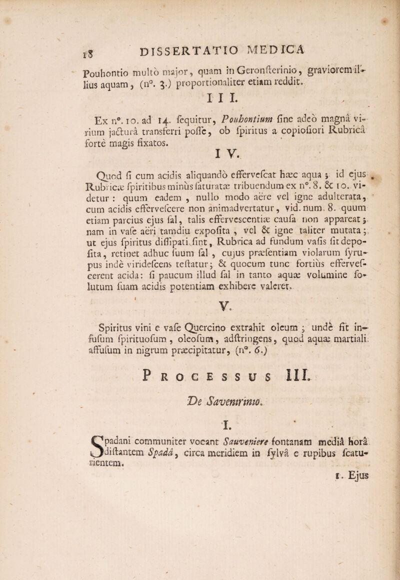 poubontio multo major, quam in Geronfterinio, graviorem il¬ lius aquam , (ii°. 5.) proportionaliter etiam reddit. I II , Ex n®. 10, ad 14. fequitur, Pouhontium fine adeo magna vi¬ rium ja&ura transferri poffc, ob fpiritus a copiofiori Rubrica forte magis fixatos. I V. Quod fi cum acidis aliquando effervefcat hcec aqua % id ejus Rubricae fpiritibus miniis faturatae tribuendum ex n°. 8. 6c 10. vi¬ detur : quum eadem , nullo modo aere vel igne adulterata, cum acidis efFervefcere non animadvertatur, vid.num. 8. quum etiam parcius ejus fal, talis effervescendae caufa non appareat y nam in vafe aeri tamdiu expolita , vel & igne taliter mutata; ut ejus fpiritus diffpati fint. Rubrica ad fundum vafis litdepo- fita, retinet adhuc iuum fal , cujus praefentiam violarum fyru- pus inde viridefeens te Itatur; & quocum tunc fortius effervef- eerent acida: fi paucum illud fal in tanto aquae volumine fo* lutum fuam addis potentiam exhibere valeret. ¥0 Spiritus vini e vafe Quercino extrahit oleum ; unde fit in~ fufum fpirituofum , oleofum, adftriugens, quod aqua^ martiali affufum in nigrum praecipitatur, (n®. <5.) Processus III. De Savemrmio. Spadani communiter vocant Sauveniert fontanam mediil hora diftantem Spadd, circa meridiem in fylva e rupibus fcatu* nentem • i. Ejus